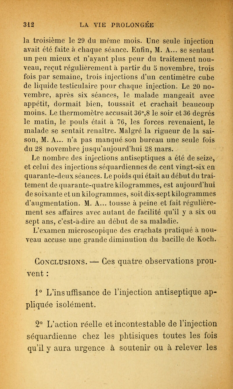 la troisième le 29 du même mois. Une seule injection avait été faite à chaque séance. Enfin, M. A... se sentant un peu mieux et n'ayant plus peur du traitement nou- veau, reçut régulièrement à partir du 5 novembre, trois fois par semaine, trois injections d'un centimètre cube de liquide testiculaire pour chaque injection. Le 20 no- vembre, après six séances, le malade mangeait avec appétit, dormait bien, toussait et crachait beaucoup moins. Le thermomètre accusait 36%8 le soir et 36 degrés le matin, le pouls était à 76, les forces revenaient, le malade se sentait renaître. Malgré la rigueur de la sai- son, M. A... n'a pas manqué son bureau une seule fois du 28 novembre jusqu'aujourd'hui 28 mars. Le nombre des injections antiseptiques a été de seize, et celui des injections séquardiennes de cent vingt-six en quarante-deux séances. Le poids qui était au début du trai- tement de quarante-quatre kilogrammes, est aujourd'hui de soixante et un kilogrammes, soit dix-sept kilogrammes d'augmentation. M. A... tousse à peine et fait régulière- ment ses afï'aires avec autant de facilité qu'il y a six ou sept ans, c'est-à-dire au début de sa maladie. L'examen microscopique des crachats pratiqué à nou- veau accuse une grande diminution du bacille de Koch. Conclusions. — Ces quatre observations prou- vent : l L'insuffisance de l'injection antiseptique ap- pliquée isolément. 2* L'action réelle et incontestable de l'injection séquardienne chez les phtisiques toutes les fois qu'il y aura urgence à soutenir ou à relever les