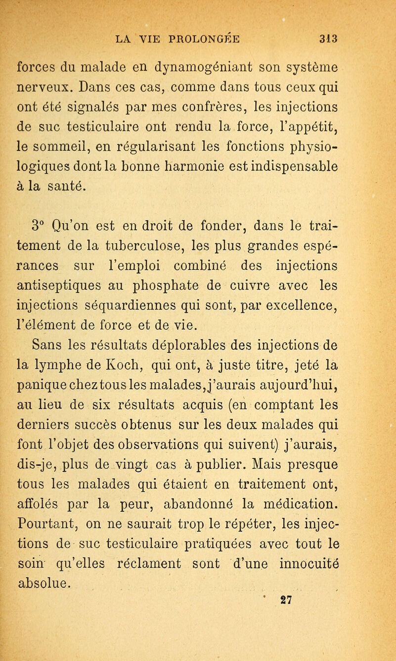 forces du malade en dynamogéniant son système nerveux. Dans ces cas, comme dans tous ceux qui ont été signalés par mes confrères, les injections de suc testiculaire ont rendu la force, l'appétit, le sommeil, en régularisant les fonctions physio- logiques dont la bonne harmonie est indispensable à la santé. 3** Qu'on est en droit de fonder, dans le trai- tement de la tuberculose, les plus grandes espé- rances sur l'emploi combiné des injections antiseptiques au phosphate de cuivre avec les injections séquardiennes qui sont, par excellence, l'élément de force et de vie. Sans les résultats déplorables des injections de la lymphe de Koch, qui ont, à juste titre, jeté la panique chez tous les malades, j'aurais aujourd'hui, au lieu de six résultats acquis (en comptant les derniers succès obtenus sur les deux malades qui font l'objet des observations qui suivent) j'aurais, dis-je, plus de vingt cas à publier. Mais presque tous les malades qui étaient en traitement ont, affolés par la peur, abandonné la médication. Pourtant, on ne saurait trop le répéter, les injec- tions de suc testiculaire pratiquées avec tout le soin qu'elles réclament sont d'une innocuité absolue. * 27