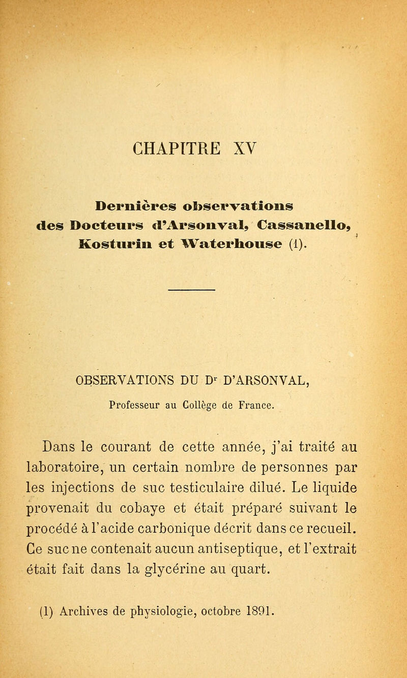 Dernières ofoservatîoiis des Docteurs «FArsoiival9 Cassanello, Kostiirin et l^^aterUouse (1). OBSERVATIONS DU D^ D'ARSONVAL, Professeur au Collèse de France. Dans le courant de cette année, j'ai traité au laboratoire, un certain nombre de personnes par les injections de suc testiculaire dilué. Le liquide provenait du cobaye et était préparé suivant le procédé à l'acide carbonique décrit dans ce recueil. Ce suc ne contenait aucun antiseptique, et l'extrait était fait dans la glycérine au quart. (1) Archives de physiologie, octobre 1891.