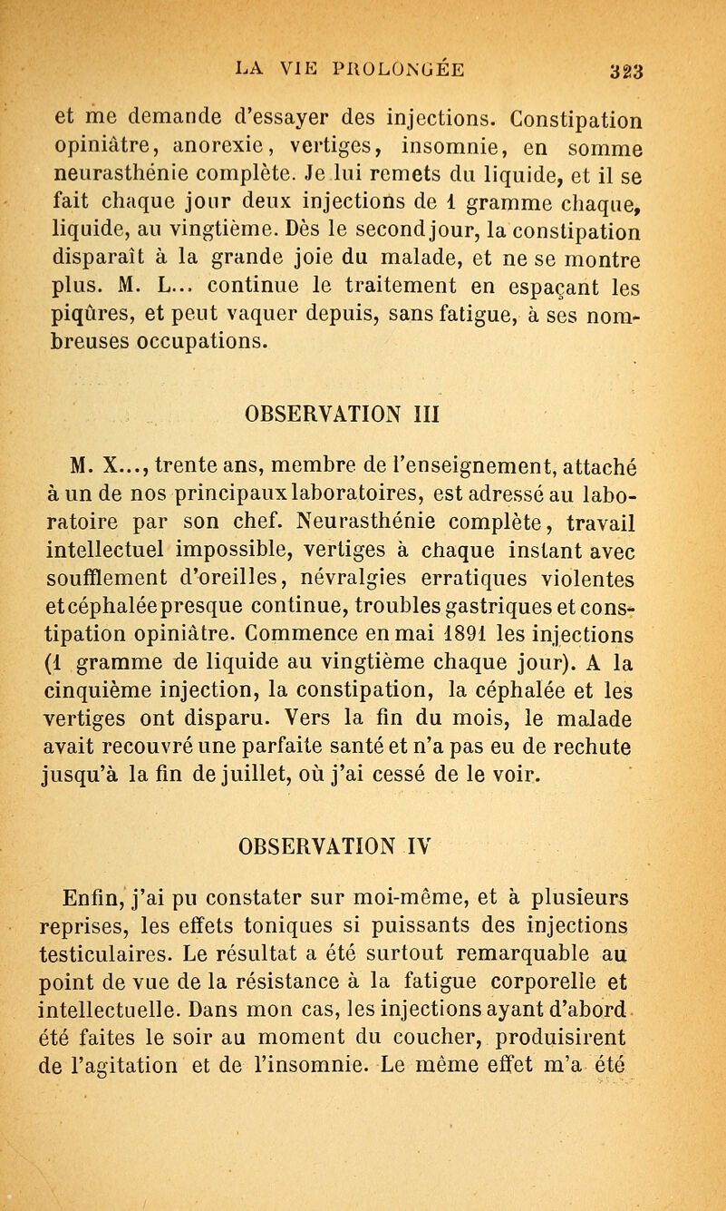 et me demande d'essayer des injections. Constipation opiniâtre, anorexie, vertiges, insomnie, en somme neurasthénie complète. Je lui remets du liquide, et il se fait chaque jour deux injections de 1 gramme chaque, liquide, au vingtième. Dès le second jour, la constipation disparaît à la grande joie du malade, et ne se montre plus. M. L... continue le traitement en espaçant les piqûres, et peut vaquer depuis, sans fatigue, à ses nom- breuses occupations. OBSERVATION III M. X..., trente ans, membre de l'enseignement, attaché à un de nos principaux laboratoires, est adressé au labo- ratoire par son chef. Neurasthénie complète, travail intellectuel impossible, vertiges à chaque instant avec soufïlement d'oreilles, névralgies erratiques violentes et céphalée presque continue, troubles gastriques et cons* tipation opiniâtre. Commence en mai 1891 les injections (1 gramme de liquide au vingtième chaque jour). A la cinquième injection, la constipation, la céphalée et les vertiges ont disparu. Vers la fin du mois, le malade avait recouvré une parfaite santé et n'a pas eu de rechute jusqu'à la fin de juillet, où j'ai cessé de le voir. OBSERVATION IV Enfin, j'ai pu constater sur moi-même, et à plusieurs reprises, les effets toniques si puissants des injections testiculaires. Le résultat a été surtout remarquable au point de vue de la résistance à la fatigue corporelle et intellectuelle. Dans mon cas, les injections ayant d'abord été faites le soir au moment du coucher, produisirent de l'agitation et de l'insomnie. Le même effet m'a été