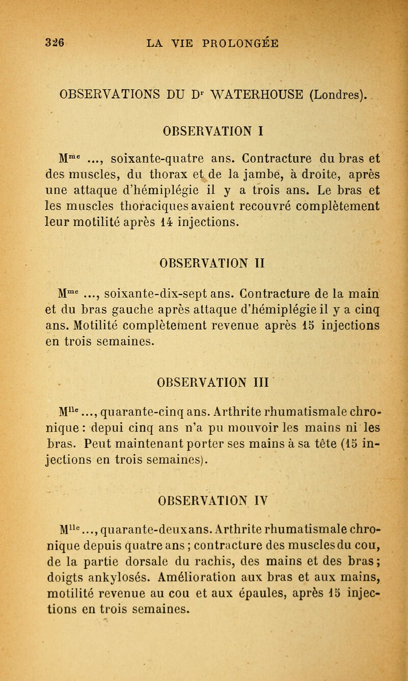 OBSERVATIONS DU D'' WATERHOUSE (Londres). OBSERVATION I M™* ..., soixante-quatre ans. Contracture du bras et des muscles, du thorax et de la jambe, à droite, après une attaque d'hémiplégie il y a trois ans. Le bras et les muscles thoraciques avaient recouvré complètement leur motilité après 14 injections. OBSERVATION II M^ ..., soixante-dix-sept ans. Contracture de la main et du bras gauche après attaque d'hémiplégie il y a cinq ans. Motilité complètement revenue après 15 injections en trois semaines. OBSERVATION III M'^*..., quarante-cinq ans. Arthrite rhumatismale chro- nique : depui cinq ans n'a pu mouvoir les mains ni les bras. Peut maintenant porter ses mains à sa tête (15 in- jections en trois semaines). OBSERVATION IV M^^*=..., quarante-deux ans. Arthrite rhumatismale chro- nique depuis quatre ans ; contracture des muscles du cou, de la partie dorsale du rachis, des mains et des bras; doigts ankylosés. Amélioration aux bras et aux mains, motilité revenue au cou et aux épaules, après 15 injec- tions en trois semaines.