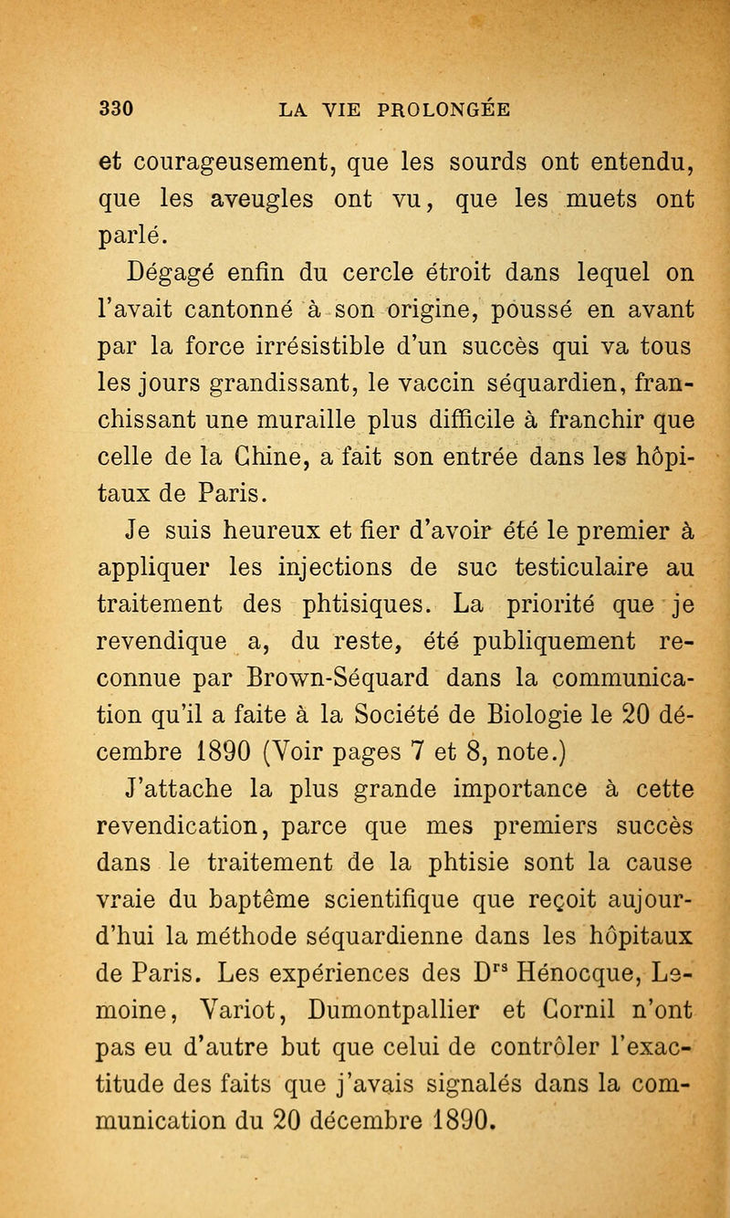 et courageusement, que les sourds ont entendu, que les aveugles ont vu, que les muets ont parlé. Dégagé enfin du cercle étroit dans lequel on l'avait cantonné à son origine, poussé en avant par la force irrésistible d'un succès qui va tous les jours grandissant, le vaccin séquardien, fran- chissant une muraille plus difficile à franchir que celle de la Chine, a fait son entrée dans les hôpi- taux de Paris. Je suis heureux et fier d'avoir été le premier à appliquer les injections de suc testiculaire au traitement des phtisiques. La priorité que je revendique a, du reste, été publiquement re- connue par Brown-Séquard dans la communica- tion qu'il a faite à la Société de Biologie le 20 dé- cembre 1890 (Voir pages 7 et 8, note.) J'attache la plus grande importance à cette revendication, parce que mes premiers succès dans le traitement de la phtisie sont la cause vraie du baptême scientifique que reçoit aujour- d'hui la méthode séquardienne dans les hôpitaux de Paris. Les expériences des D Hénocque, Le- moine, Yariot, Dumontpallier et Gornil n'ont pas eu d'autre but que celui de contrôler l'exac- titude des faits que j'avais signalés dans la com- munication du 20 décembre 1890.