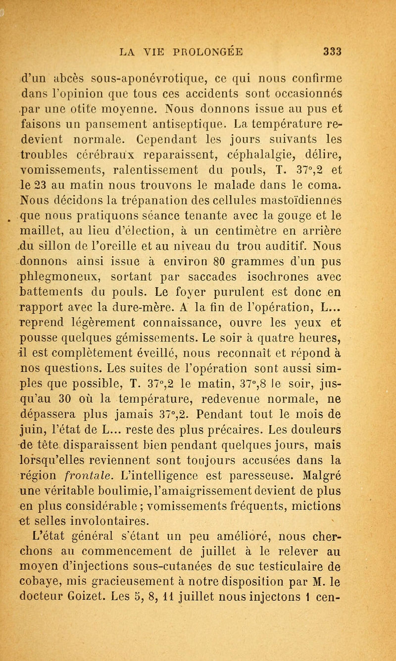 d'un abcès sous-aponévrotique, ce qui nous confirme dans l'opinion que tous ces accidents sont occasionnés .par une otite moyenne. Nous donnons issue au pus et faisons un pansement antiseptique. La température re- devient normale. Cependant les jours suivants les troubles cérébraux reparaissent, céphalalgie, délire, vomissements, ralentissement du pouls, T. 37°,2 et le 23 au matin nous trouvons le malade dans le coma. Nous décidons la trépanation des cellules mastoïdiennes que nous pratiquons séance tenante avec la gouge et le maillet, au lieu d'élection, à un centimètre en arrière ,du sillon de l'oreille et au niveau du trou auditif Nous donnons ainsi issue à environ 80 grammes d'un pus phlegmoneux, sortant par saccades isochrones avec battements du pouls. Le foyer purulent est donc en rapport avec la dure-mère. A la fin de l'opération, L... reprend légèrement connaissance, ouvre les yeux et pousse quelques gémissements. Le soir à quatre heures, il est complètement éveillé, nous reconnaît et répond à nos questions. Les suites de l'opération sont aussi sim- ples que possible, T. 37°,2 le matin, 37°,8 le soir, jus- qu'au 30 où la température, redevenue normale, ne dépassera plus jamais 37°,2. Pendant tout le mois de juin, l'état de L... reste des plus précaires. Les douleurs de tète disparaissent bien pendant quelques jours, mais lorsqu'elles reviennent sont toujours accusées dans la région frontale. L'intelligence est paresseuse. Malgré une véritable boulimie, l'amaigrissement devient de plus en plus considérable ; vomissements fréquents, mictions et selles involontaires. L'état général s'étant un peu amélioré, nous cher- chons au commencement de juillet à le relever au moyen d'injections sous-cutanées de suc testiculaire de cobaye, mis gracieusement à notre disposition par M. le docteur Goizet. Les 5, 8, 11 juillet nous injectons 1 cen-