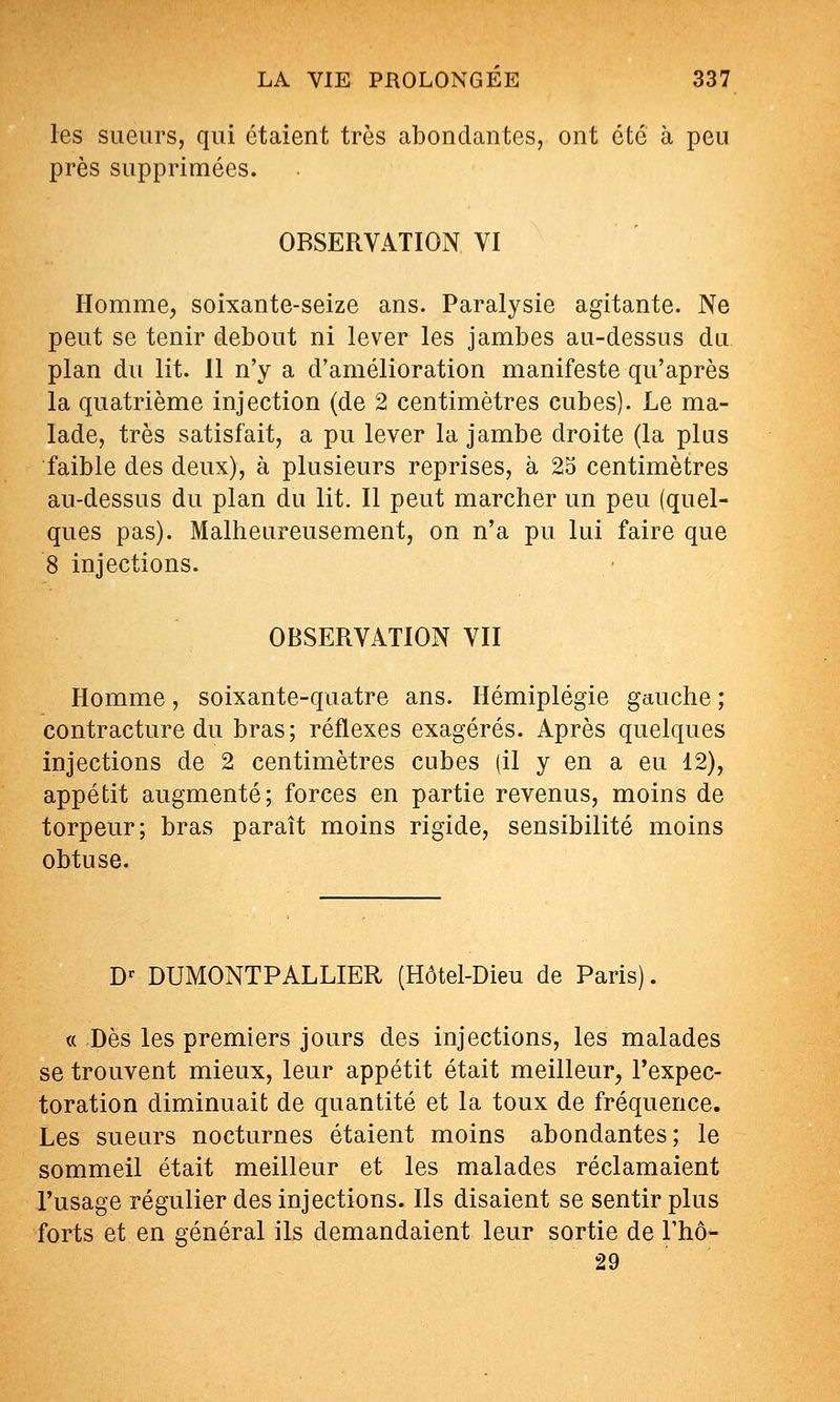 les sueurs, qui étaient très abondantes, ont été à peu près supprimées. OBSERVATION VI Homme, soixante-seize ans. Paralysie agitante. Ne peut se tenir debout ni lever les jambes au-dessus du plan du lit. Il n'y a d'amélioration manifeste qu'après la quatrième injection (de 2 centimètres cubes). Le ma- lade, très satisfait, a pu lever la jambe droite (la pins faible des deux), à plusieurs reprises, à 25 centimètres au-dessus du plan du lit. Il peut marcher un peu (quel- ques pas). Malheureusement, on n'a pu lui faire que 8 injections. OBSERVATION VII Homme, soixante-quatre ans. Hémiplégie gauche ; contracture du bras; réflexes exagérés. Après quelques injections de 2 centimètres cubes (il y en a eu 12), appétit augmenté; forces en partie revenus, moins de torpeur; bras paraît moins rigide, sensibilité moins obtuse. D-- DUMONTPALLIER (Hôtel-Dieu de Paris). a Dès les premiers jours des injections, les malades se trouvent mieux, leur appétit était meilleur, l'expec- toration diminuait de quantité et la toux de fréquence. Les sueurs nocturnes étaient moins abondantes; le sommeil était meilleur et les malades réclamaient l'usage régulier des injections. Ils disaient se sentir plus forts et en général ils demandaient leur sortie de Thô- 29