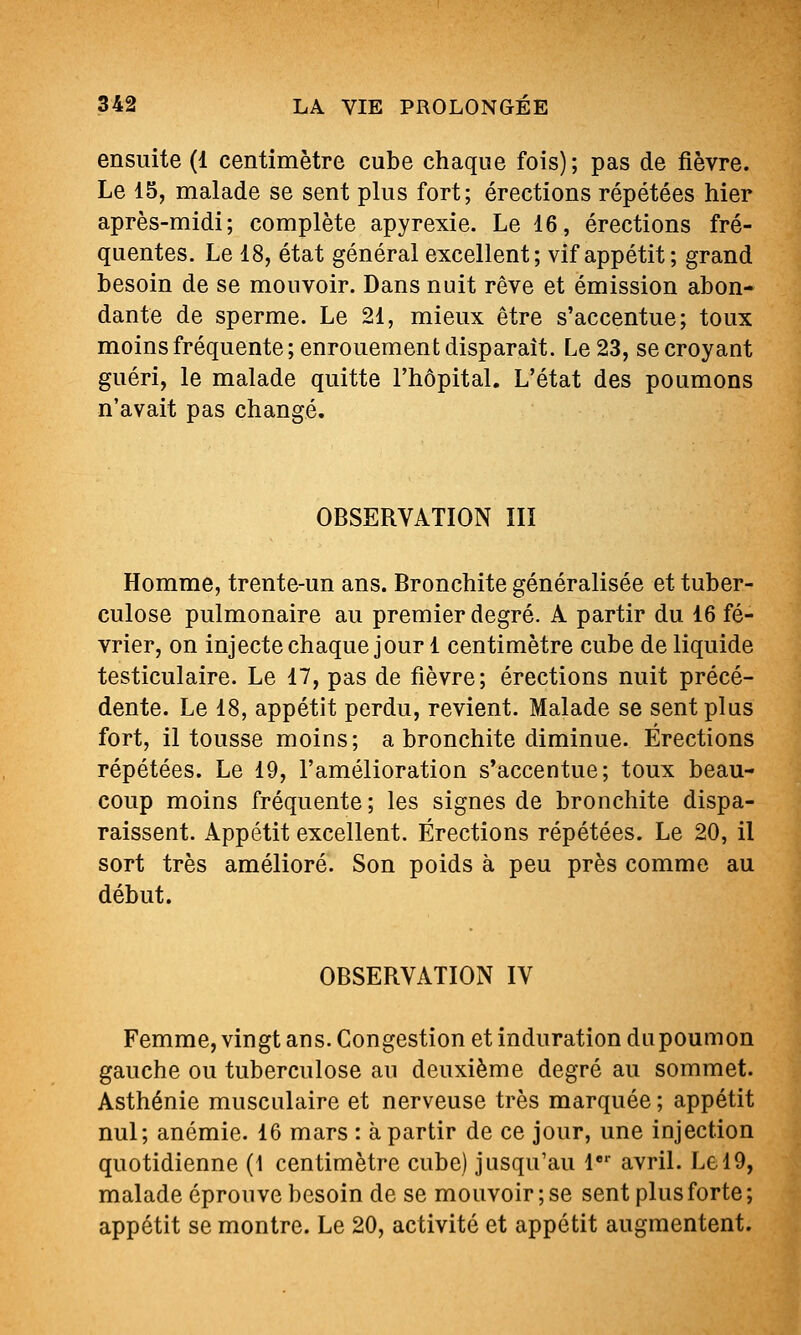 ensuite (1 centimètre cube chaque fois); pas de fièvre. Le 15, malade se sent plus fort; érections répétées hier après-midi; complète apyrexie. Le 16, érections fré- quentes. Le 18, état général excellent; vif appétit; grand besoin de se mouvoir. Dans nuit rêve et émission abon- dante de sperme. Le 21, mieux être s'accentue; toux moins fréquente ; enrouement disparaît. Le 23, se croyant guéri, le malade quitte l'hôpital. L'état des poumons n'avait pas changé. OBSERVATION IIÏ Homme, trente-un ans. Bronchite généralisée et tuber- culose pulmonaire au premier degré. A partir du 16 fé- vrier, on injecte chaque jour 1 centimètre cube de liquide testiculaire. Le 17, pas de fièvre; érections nuit précé- dente. Le 18, appétit perdu, revient. Malade se sent plus fort, il tousse moins; a bronchite diminue. Érections répétées. Le 19, l'amélioration s'accentue; toux beau- coup moins fréquente ; les signes de bronchite dispa- raissent. Appétit excellent. Érections répétées. Le 20, il sort très amélioré. Son poids à peu près comme au début. OBSERVATION IV Femme, vingt ans. Congestion et induration du poumon gauche ou tuberculose au deuxième degré au sommet. Asthénie musculaire et nerveuse très marquée ; appétit nul; anémie. 16 mars : à partir de ce jour, une injection quotidienne (1 centimètre cube) jusqu'au l avril. Le 19, malade éprouve besoin de se mouvoir ; se sent plus forte ; appétit se montre. Le 20, activité et appétit augmentent.