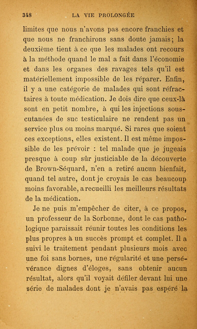 limites que nous n'avons pas encore franchies et que nous ne franchirons sans doute jamais; la deuxième tient à ce que les malades ont recours à la méthode quand le mal a fait dans l'économie et dans les organes des ravages tels qu'il est matériellement impossible de les réparer. Enfin, il y a une catégorie de malades qui sont réfrac- taires à toute médication. Je dois dire que ceux-là sont en petit nombre, à qui les injections sous- cutanées de suc testiculaire ne rendent pas un service plus ou moins marqué. Si rares que soient ces exceptions, elles existent. Il est même impos- sible de les prévoir : tel malade que je jugeais presque à coup sûr justiciable de la découverte de Brown-Séquard, n'en a retiré aucun bienfait, quand tel autre, dont je croyais le cas beaucoup moins favorable, a recueilli les meilleurs résultats de la médication. Je ne puis m'empêcher de citer, à ce propos, un professeur de la Sorbonne, dont le cas patho- logique paraissait réunir toutes les conditions les plus propres à un succès prompt et complet. Il a suivi le traitement pendant plusieurs mois avec une foi sans bornes, une régularité et une persé- vérance dignes d'éloges, sans obtenir aucun résultat, alors qu'il voyait défiler devant lui une série de malades dont je n'avais pas espéré la