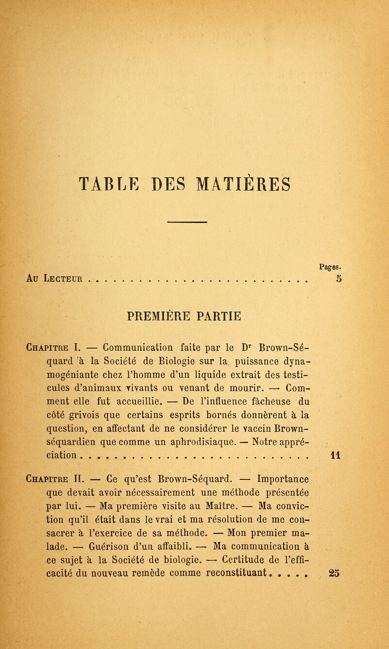 TABLE DES MATIERES Pages. Au Lecteur 5 PREMIERE PARTIE Chapitre I. — Communication faite par le D' Brown-Sé- qnard à la Société de Biologie sur la. puissance dyna- mogéniante chez l'homme d'un liquide extrait des testi- cules d'animaux rivants ou venant de mourir. — Com- ment elle fut accueillie. — De l'influence fâcheuse du côté grivois que certains esprits bornés donnèrent h la question, en affectant de ne considérer le vaccin Brown- séquardien que comme un aphrodisiaque. — Notre appré- ciation H Chapitre II. — Ce qu'est Brown-Séquard. — Importance que devait avoir nécessairement une méthode présentée par lui. — Ma première visite au Maître. — Ma convic- tion qu'il était dans le vrai et ma résolution de me con- sacrer à l'exercice de sa méthode. — Mon premier ma- lade. — Guérison d'un affaibli. — Ma communication à ce sujet à la Société de biologie. — Certitude de l'effi- cacité du nouveau remède comme reconstituant 25