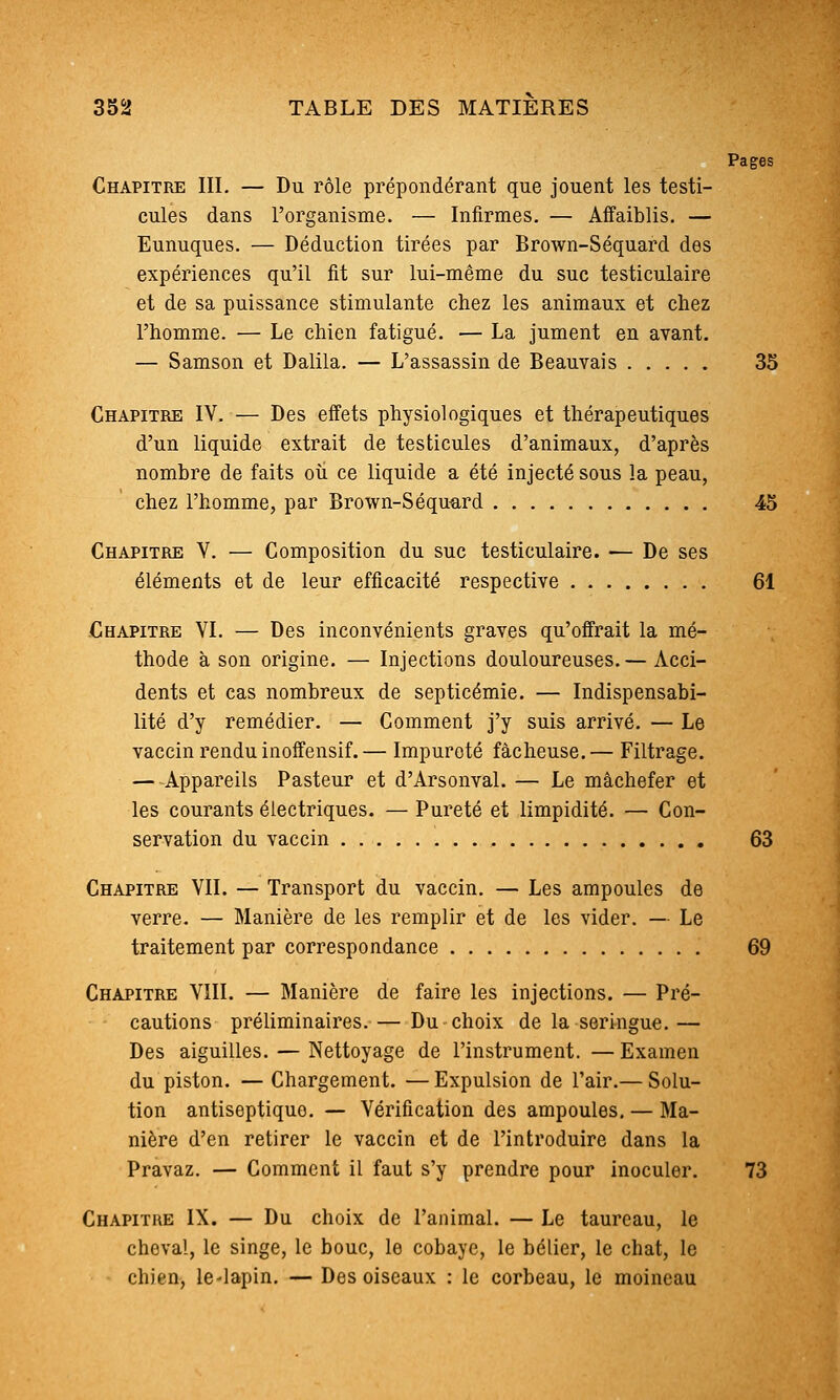 Pages Chapitre IIL — Du rôle prépondérant que jouent les testi- cules dans l'organisme. — Infirmes, — Affaiblis. — Eunuques. — Déduction tirées par Brown-Séquard des expériences qu'il fit sur lui-même du suc testiculaire et de sa puissance stimulante chez les animaux et chez l'homme. — Le chien fatigué. — La jument en avant. — Samson et Dalila. — L'assassin de Beauvais 35 Chapitre IV. — Des effets physiologiques et thérapeutiques d'un liquide extrait de testicules d'animaux, d'après nombre de faits oii ce liquide a été injecté sous la peau, chez l'homme, par Brown-Séquard 45 Chapitre V. — Composition du suc testiculaire. -— De ses éléments et de leur efficacité respective 61 Chapitre VI. — Des inconvénients graves qu'offrait la mé- thode à son origine. — Injections douloureuses.— Acci- dents et cas nombreux de septicémie. — Indispensabi- lité d'y remédier. — Comment j'y suis arrivé. — Le vaccin rendu inoffensif. — Impureté fâcheuse. — Filtrage. — Appareils Pasteur et d'Arsonval. — Le mâchefer et les courants électriques. — Pureté et limpidité. — Con- servation du vaccin 63 Chapitre VII. — Transport du vaccin. — Les ampoules de verre. — Manière de les remplir et de les vider. — Le traitement par correspondance 69 Chapitre VIII. — Manière de faire les injections. — Pré- cautions préliminaires.— Du choix de la seringue.— Des aiguilles. — Nettoyage de l'instrument. — Examen du piston. — Chargement. — Expulsion de l'air.— Solu- tion antiseptique. — Vérification des ampoules. — Ma- nière d'en retirer le vaccin et de l'introduire dans la Pravaz. — Comment il faut s'y prendre pour inoculer. 73 Chapitre IX. — Du choix de l'animal. — Le taureau, le cheval, le singe, le bouc, le cobaye, le bélier, le chat, le chien, le-lapin. — Des oiseaux : le corbeau, le moineau