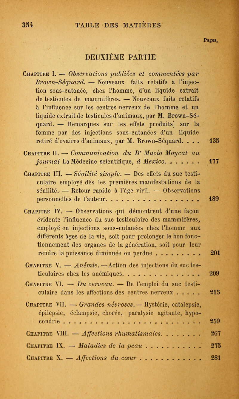 Pages. DEUXIÈME PARTIE Chapitre I. — Observations publiées et commentées 'par Brown-Séquard. — Nouveaux faits relatifs à l'injec- tion sous-cutanée, chez l'homme, d'un liquide extrait de testicules de mammifères. — Nouveaux faits relatifs à l'influence sur les centres nerveux de l'homme et un liquide extrait de testicules d'animaux, par M. Brown-Sé- quard. — Remarques sur les effets produits] sur la femme par des injections sous-cutanées d'un liquide retiré d'ovaires d'animaux, par M. Brown-Séquard. . . . 135 Chapitre II. — Communication du D Mucio Moycat au journal La Médecine scientifique, à Mexico 177 Chapitre III. — Sénilité simple. — Des eifets du suc testi- culaire employé dès les premières manifestations de la sénilité. — Retour rapide à l'âge,viril. — Observations personnelles de l'auteur 189 Chapitre IV. — Observations qui démontrent d'une façon évidente l'influence du suc testiculaire des mammifères, employé on injections sous-cutanées chez l'homme aux différents âges de la vie, soit pour prolonger le bon fonc- tionnement des organes de la génération, soit pour leur rendre la puissance diminuée ou perdue 201 Chapitre V. — Anémie. —Action des injections du suc tes- ticulaires chez les anémiques 209 Chapitre VI. — Bu cerveau. — De l'emploi du suc testi- culaire dans les affections des contres nerveux 215 Chapitre VIL —> Grandes névroses. — Hystérie, catalepsie, épilepsie, éclampsic, chorée, paralysie agitante, hypo- condrie 259 Chapitre VIII. — Affections rhumatismales 267 Chapitre IX. — Maladies de la peau 275 Chapitre X. — Affections du cœur 281