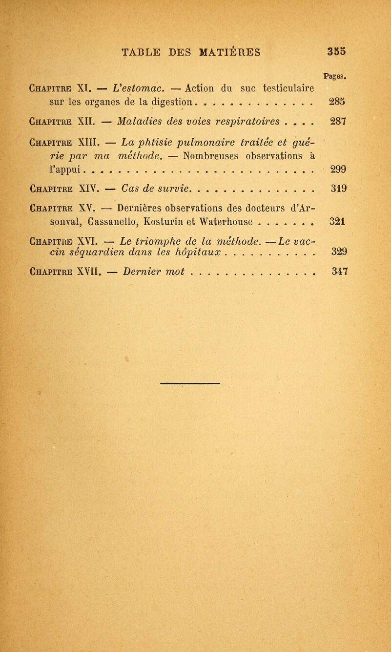 Pages. Chapitre XI. — L'estomac. — Action du suc testiculaire sur les organes de la digestion 285 Chapitre XII. — Maladies des voies respiratoires .... 287 Chapitre XIII. — La phtisie pulmonaire traitée et gué- rie par ma méthode. — Nombreuses observations à l'appui 299 Chapitre XIV. — Cas de survie 319 Chapitre XV. — Dernières observations des docteurs d'Ar- sonval, Cassanello, Kosturin et Waterhouse 321 Chapitre XVI. — Le triomphe de la méthode. —Le vac- cin séquardien dans les hôpitaux 329