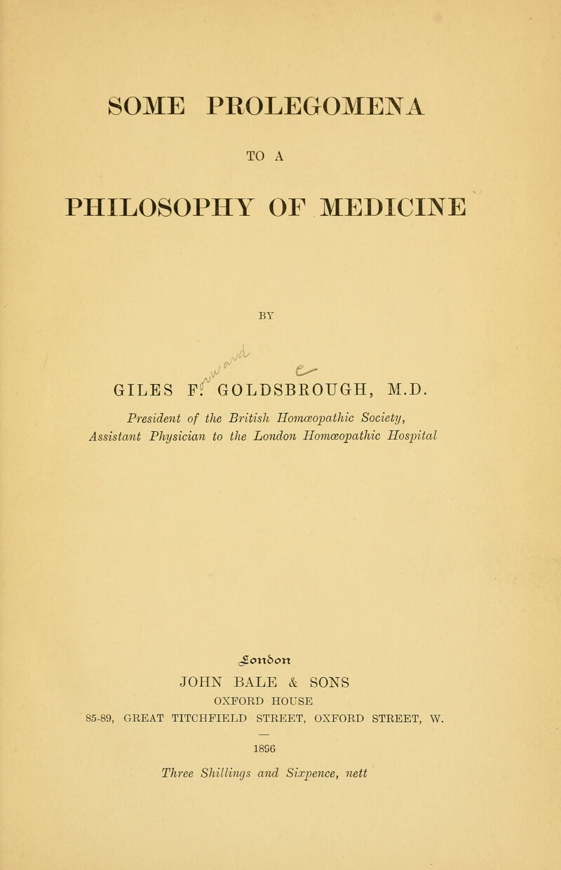 TO A PHILOSOPHY OF MEDICINE BY GILES fT GOLDSBROUGH, M.D. President of the British Homoeopathio Society, Assistant Physician to the London Homoeopathic Hospital JOHN BALE & SONS OXFORD HOUSE 85-89, GREAT TITCHPIELD STREET, OXFORD STREET, W. 18S6 Three Shillings and Sixpence, nett