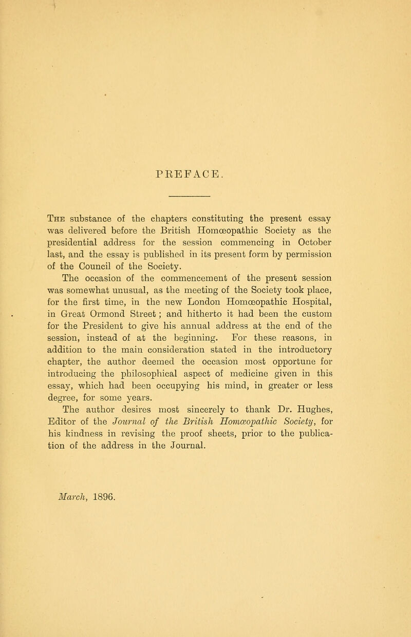PREFACE. The substance of the chapters constituting the present essay- was delivered before the British Homoeopathic Society as the presidential address for the session commencing in October last, and the essay is published in its present form by permission of the Council of the Society. The occasion of the commencement of the present session was somewhat unusual, as the meeting of the Society took place, for the first time, in the new London Homoeopathic Hospital, in Great Ormond Street; and hitherto it had been the custom for the President to give his annual address at the end of the session, instead of at the beginning. For these reasons, in addition to the main consideration stated in the introductory chapter, the author deemed the occasion most opportune for introducing the philosophical aspect of medicine given in this essay, which had been occupying his mind, in greater or less degree, for some years. The author desires most sincerely to thank Dr. Hughes, Editor of the Journal of the British Homeopathic Society, for his kindness in revising the proof sheets, prior to the publica- tion of the address in the Journal. March, 1896.