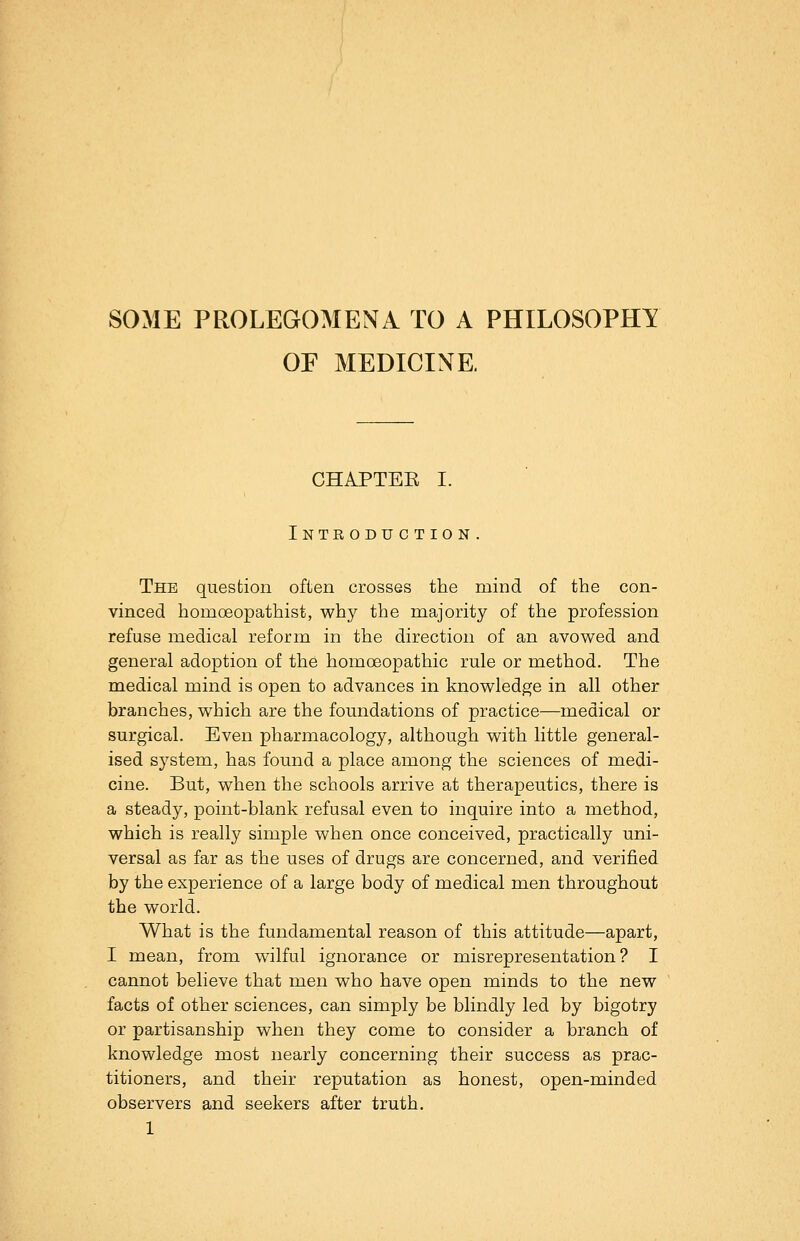 SOME PROLEGOMENA TO A PHILOSOPHY OF MEDICINE CHAPTEE I. Introduction. The question often crosses the mind of the con- vinced homoeopathist, why the majority of the profession refuse medical reform in the direction of an avowed and general adoption of the homoeopathic rule or method. The medical mind is open to advances in knowledge in all other branches, which are the foundations of practice—medical or surgical. Even pharmacology, although with little general- ised system, has found a place among the sciences of medi- cine. But, when the schools arrive at therapeutics, there is a steady, point-blank refusal even to inquire into a method, which is really simple when once conceived, practically uni- versal as far as the uses of drugs are concerned, and verified by the experience of a large body of medical men throughout the world. What is the fundamental reason of this attitude—apart, I mean, from wilful ignorance or misrepresentation? I cannot believe that men who have open minds to the new facts of other sciences, can simply be blindly led by bigotry or partisanship when they come to consider a branch of knowledge most nearly concerning their success as prac- titioners, and their reputation as honest, open-minded observers and seekers after truth.