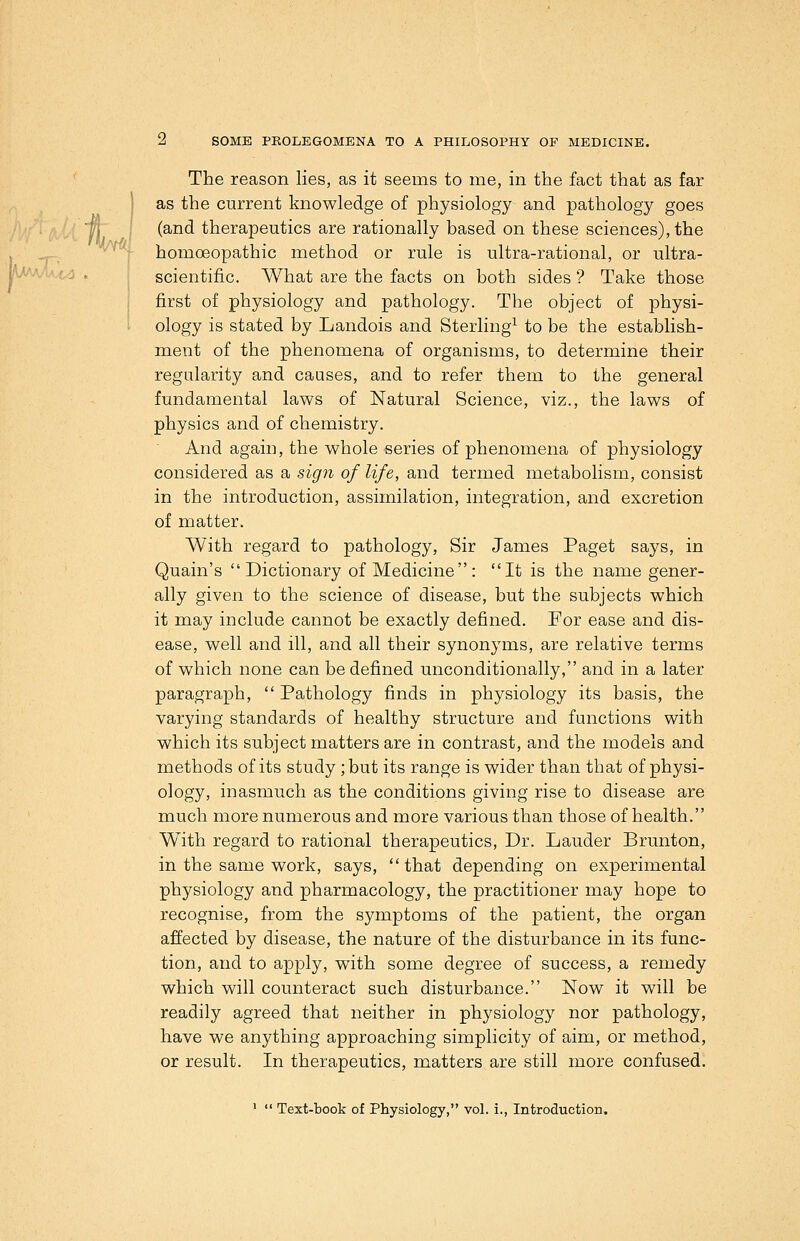 k/AAy' '■■' Tknl The reason lies, as it seems to me, in the fact that as far as the current knowledge of physiology and pathology goes (and therapeutics are rationally based on these sciences), the , homoeopathic method or rule is ultra-rational, or ultra- ^'^'■i • I scientific. What are the facts on both sides ? Take those first of physiology and pathology. The object of physi- i ology is stated by Landois and Sterling^ to be the establish- ment of the phenomena of organisms, to determine their regularity and causes, and to refer them to the general fundamental laws of Natural Science, viz., the laws of physics and of chemistry. And again, the whole series of phenomena of physiology considered as a sign of life, and termed metabolism, consist in the introduction, assimilation, integration, and excretion of matter. With regard to pathology, Sir James Paget says, in Quain's Dictionary of Medicine: It is the name gener- ally given to the science of disease, but the subjects which it may include cannot be exactly defined. For ease and dis- ease, well and ill, and all their synonyms, are relative terms of which none can be defined unconditionally, and in a later paragraph,  Pathology finds in physiology its basis, the varying standards of healthy structure and functions with which its subject matters are in contrast, and the models and methods of its study ;but its range is wider than that of physi- ology, inasmuch as the conditions giving rise to disease are much more numerous and more various than those of health. With regard to rational therapeutics, Dr. Lauder Brunton, in the same work, says, that depending on experimental physiology and pharmacology, the practitioner may hope to recognise, from the symptoms of the patient, the organ affected by disease, the nature of the disturbance in its func- tion, and to apply, with some degree of success, a remedy which will counteract such disturbance. Now it will be readily agreed that neither in physiology nor pathology, have we anything approaching simplicity of aim, or method, or result. In therapeutics, matters are still more confused. '  Text-book of Physiology, vol. i., Introduction,