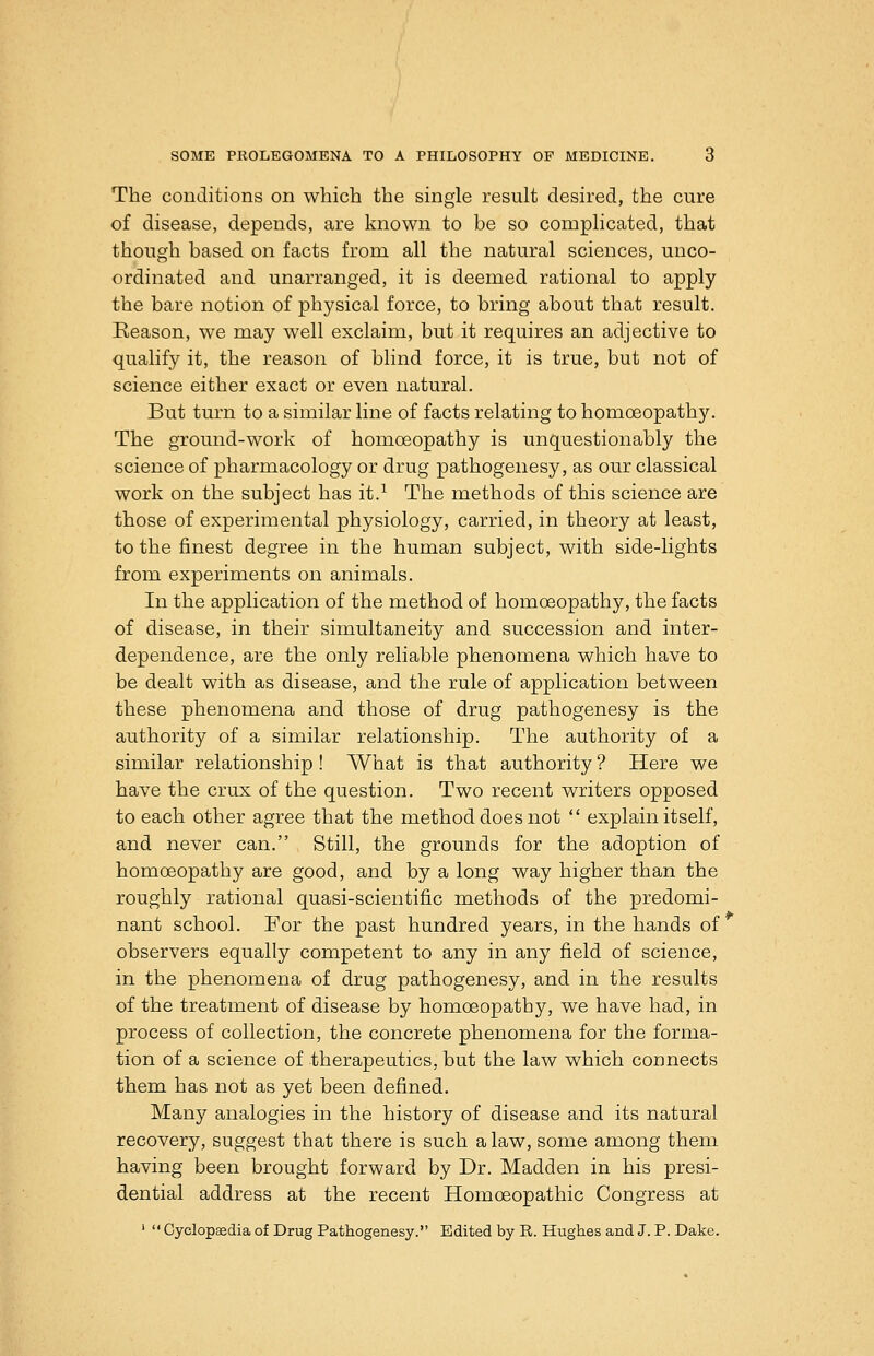 The conditions on which the single result desired, the cure of disease, depends, are known to be so complicated, that though based on facts from all the natural sciences, unco- ordinated and unarranged, it is deemed rational to apply the bare notion of physical force, to bring about that result. Reason, we may well exclaim, but it requires an adjective to qualify it, the reason of blind force, it is true, but not of science either exact or even natural. But turn to a similar line of facts relating to homoeopathy. The ground-work of homoeopathy is unquestionably the science of pharmacology or drug pathogenesy, as our classical work on the subject has it.^ The methods of this science are those of experimental physiology, carried, in theory at least, to the finest degree in the human subject, with side-lights from experiments on animals. In the application of the method of homoeopathy, the facts of disease, in their simultaneity and succession and inter- dependence, are the only reliable phenomena which have to be dealt with as disease, and the rule of application between these phenomena and those of drug pathogenesy is the authority of a similar relationship. The authority of a similar relationship ! What is that authority ? Here we have the crux of the question. Two recent writers opposed to each other agree that the method does not  explain itself, and never can. Still, the grounds for the adoption of homoeopathy are good, and by a long way higher than the roughly rational quasi-scientific methods of the predomi- nant school. For the past hundred years, in the hands of observers equally competent to any in any field of science, in the phenomena of drug pathogenesy, and in the results of the treatment of disease by homoeopathy, we have had, in process of collection, the concrete phenomena for the forma- tion of a science of therapeutics, but the law which connects them has not as yet been defined. Many analogies in the history of disease and its natural recovery, suggest that there is such a law, some among them having been brought forward by Dr. Madden in his presi- dential address at the recent Homoeopathic Congress at '  Cyclopaedia of Drug Pathogenesy. Edited by R. Hughes and J. P. Dake.