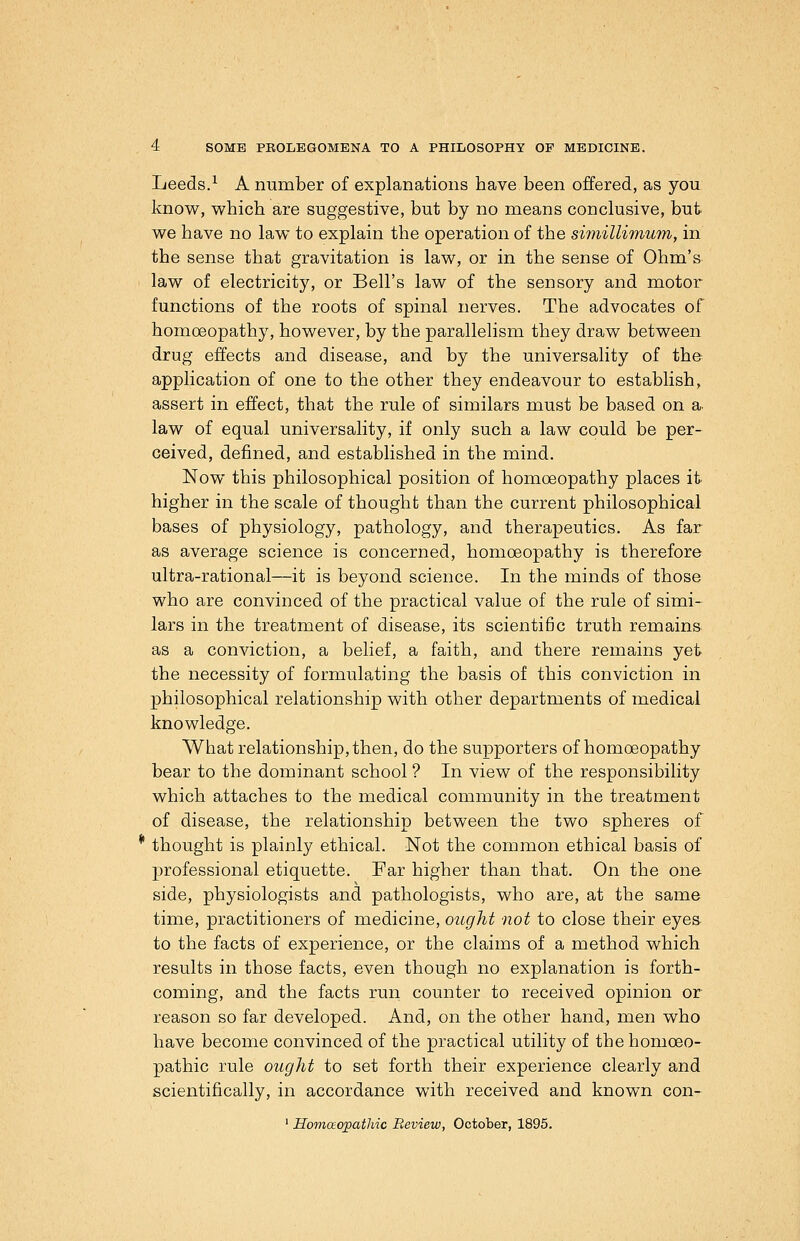 Leeds.^ A number of explanations have been offered, as you know, which are suggestive, but by no means conclusive, but we have no law to explain the operation of the simillimum, in the sense that gravitation is law, or in the sense of Ohm's law of electricity, or Bell's law of the sensory and motor functions of the roots of spinal nerves. The advocates of homoeopathy, however, by the parallelism they draw between drug effects and disease, and by the universality of the application of one to the other they endeavour to establish, assert in effect, that the rule of similars must be based on a- law of equal universality, if only such a law could be per- ceived, defined, and established in the mind. Now this philosophical position of homoeopathy places it- higher in the scale of thought than the current philosophical bases of physiology, pathology, and therapeutics. As far as average science is concerned, homoeopathy is therefore ultra-rational—it is beyond science. In the minds of those who are convinced of the practical value of the rule of simi- lars in the treatment of disease, its scientific truth remains as a conviction, a belief, a faith, and there remains yet the necessity of formulating the basis of this conviction in philosophical relationship with other departments of medical knowledge. What relationship, then, do the supporters of homoeopathy bear to the dominant school ? In view of the responsibility which attaches to the medical community in the treatment of disease, the relationship between the two spheres of thought is plainly ethical. Not the common ethical basis of professional etiquette. Far higher than that. On the one side, physiologists and pathologists, who are, at the same time, practitioners of medicine, ought not to close their eyea to the facts of experience, or the claims of a method which results in those facts, even though no explanation is forth- coming, and the facts run counter to received opinion or reason so far developed. And, on the other hand, men who have become convinced of the practical utility of the homoeo- pathic rule ought to set forth their experience clearly and scientifically, in accordance with received and known con- ' IIo77iaopathic Review, October, 1895.