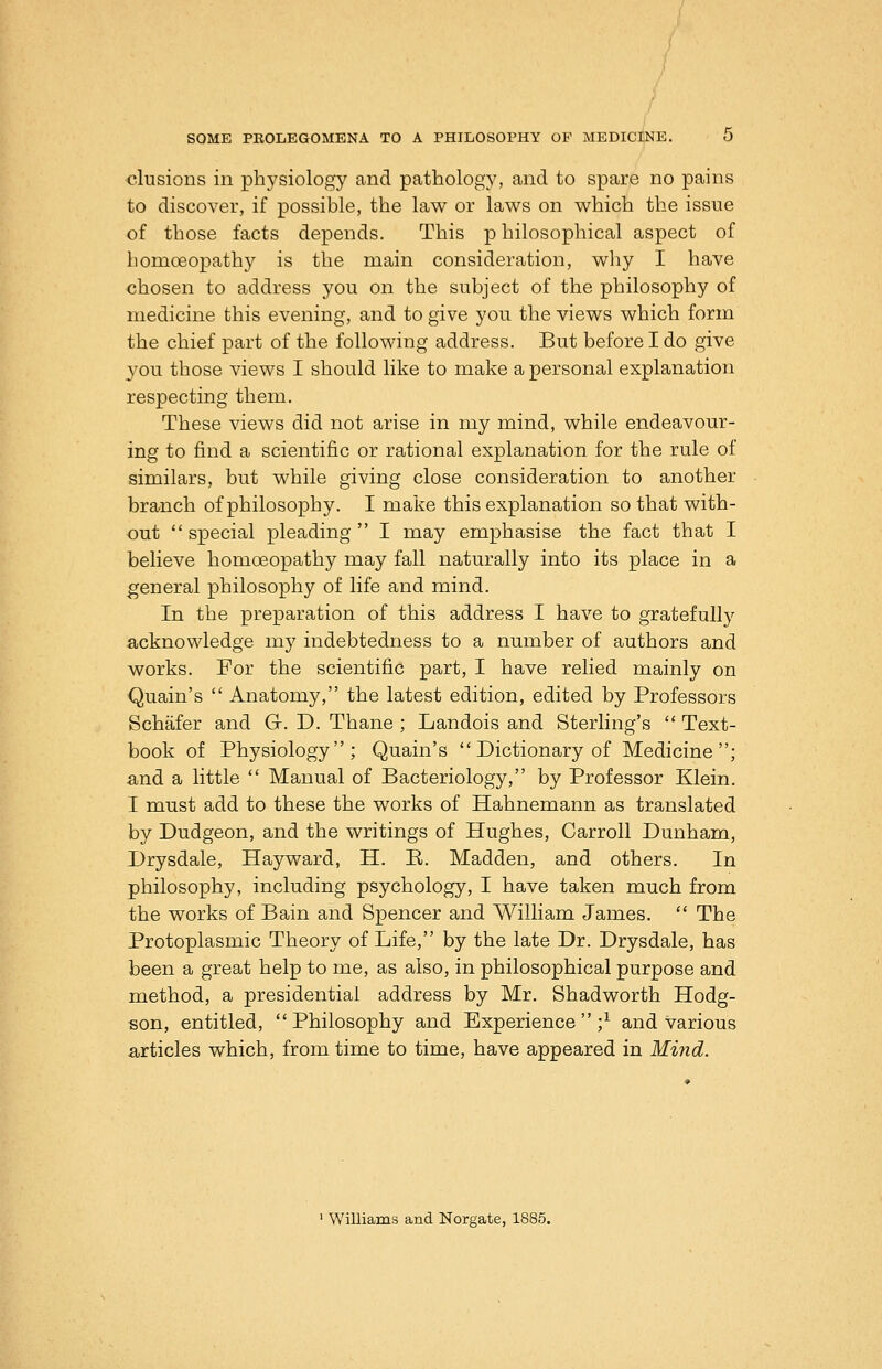 •elusions in physiology and pathology, and to spare no pains to discover, if possible, the law or laws on which the issue of those facts depends. This p hilosophical aspect of homoeopathy is the main consideration, why I have chosen to address you on the subject of the philosophy of medicine this evening, and to give you the views which form the chief part of the following address. But before I do give you those views I should like to make a personal explanation respecting them. These views did not arise in my mind, while endeavour- ing to find a scientific or rational explanation for the rule of similars, but while giving close consideration to another branch of philosophy. I make this explanation so that with- out special pleading I may emphasise the fact that I believe homoeopathy may fall naturally into its place in a general philosophy of life and mind. In the preparation of this address I have to gratefully acknowledge my indebtedness to a number of authors and works. For the scientific part, I have relied mainly on -Quain's  Anatomy, the latest edition, edited by Professors Schafer and G. D. Thane ; Landois and Sterling's  Text- book of Physiology; Quain's  Dictionary of Medicine; and a little  Manual of Bacteriology, by Professor Klein. I must add to these the works of Hahnemann as translated by Dudgeon, and the writings of Hughes, Carroll Dunham, Drysdale, Hayward, H. B. Madden, and others. In philosophy, including psychology, I have taken much from the works of Bain and Spencer and William James.  The Protoplasmic Theory of Life, by the late Dr. Drysdale, has been a great help to me, as also, in philosophical purpose and method, a presidential address by Mr. Shadworth Hodg- son, entitled, Philosophy and Experience;^ and various articles which, from time to time, have appeared in Mind. ' Williams and Norgate, 1886.