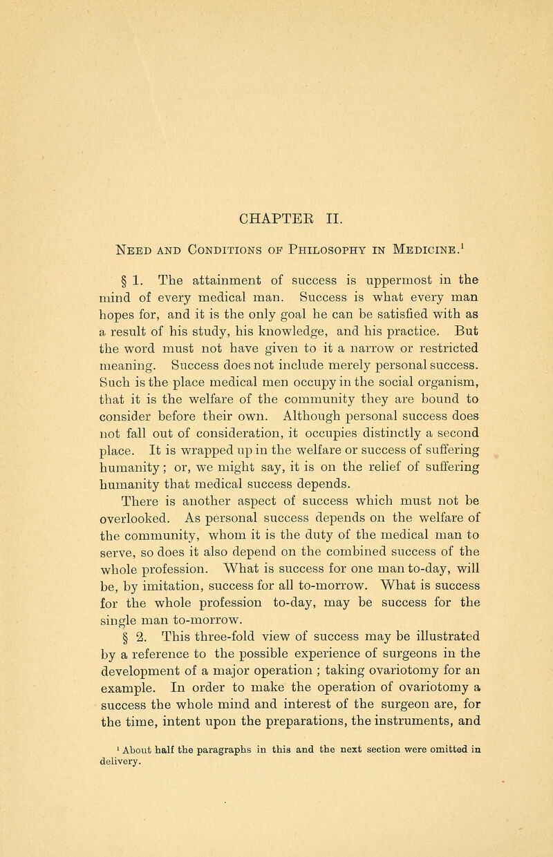 CHAPTEE II. Need and Conditions op Philosophy in Medicine.^ § 1. The attainment of success is uppermost in the mind of every medical man. Success is what every man hopes for, and it is the only goal he can be satisfied with as a result of his study, his knowledge, and his practice. But the word must not have given to it a narrow or restricted meaning. Success does not include merely personal success. Such is the place medical men occupy in the social organism, that it is the welfare of the community they are bound to consider before their own. Although personal success does not fall out of consideration, it occupies distinctly a second place. It is wrapped up in the welfare or success of suffering humanity; or, we might say, it is on the relief of suffering humanity that medical success depends. There is another aspect of success which must not be overlooked. As personal success depends on the welfare of the community, whom it is the duty of the medical man to serve, so does it also depend on the combined success of the whole profession. What is success for one man to-day, will be, by imitation, success for all to-morrow. What is success for the whole profession to-day, may be success for the single man to-morrow. § 2. This three-fold view of success may be illustrated by a reference to the possible experience of surgeons in the development of a major operation ; taking ovariotomy for an example. In order to make the operation of ovariotomy a success the whole mind and interest of the surgeon are, for the time, intent upon the preparations, the instruments, and ' About half the paragraphs in this and the next section were omitted in delivery.