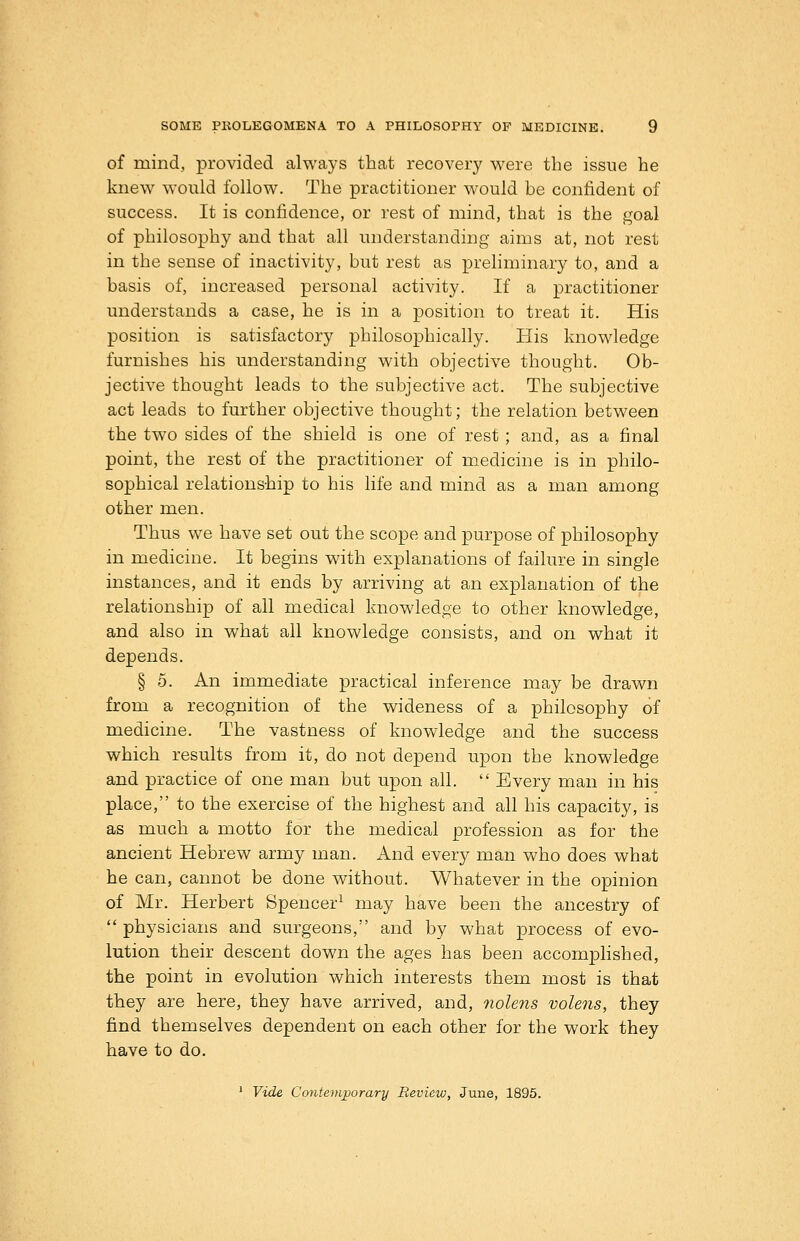of mind, provided always that recovery were the issue he knew would follow. The practitioner would be confident of success. It is confidence, or rest of mind, that is the goal of philosophy and that all understanding aims at, not rest in the sense of inactivity, but rest as preliminary to, and a basis of, increased personal activity. If a practitioner understands a case, he is in a position to treat it. His position is satisfactory philosophically. His knowledge furnishes his understanding with objective thought. Ob- jective thought leads to the subjective act. The subjective act leads to further objective thought; the relation between the two sides of the shield is one of rest; and, as a final point, the rest of the practitioner of medicine is in philo- sophical relationship to his life and mind as a man among other men. Thus we have set out the scope and purpose of philosophy in medicine. It begins with explanations of failure in single instances, and it ends by arriving at an explanation of the relationship of all medical knowledge to other knowledge, and also in what all knowledge consists, and on what it depends. § 5. An immediate practical inference may be drawn from a recognition of the wideness of a philosophy of medicine. The vastness of knowledge and the success which results from it, do not depend upon the knowledge and practice of one man but upon all.  Every man in his place, to the exercise of the highest and all his capacity, is as much a motto for the medical profession as for the ancient Hebrew army man. And every man who does what he can, cannot be done without. Whatever in the opinion of Mr. Herbert Spencer^ may have been the ancestry of  physicians and surgeons, and by what process of evo- lution their descent down the ages has been accomplished, the point in evolution which interests them most is that they are here, they have arrived, and, nolens volens, they find themselves dependent on each other for the work they have to do. ' Vide Contemporary Bevieiu, June, 1895.