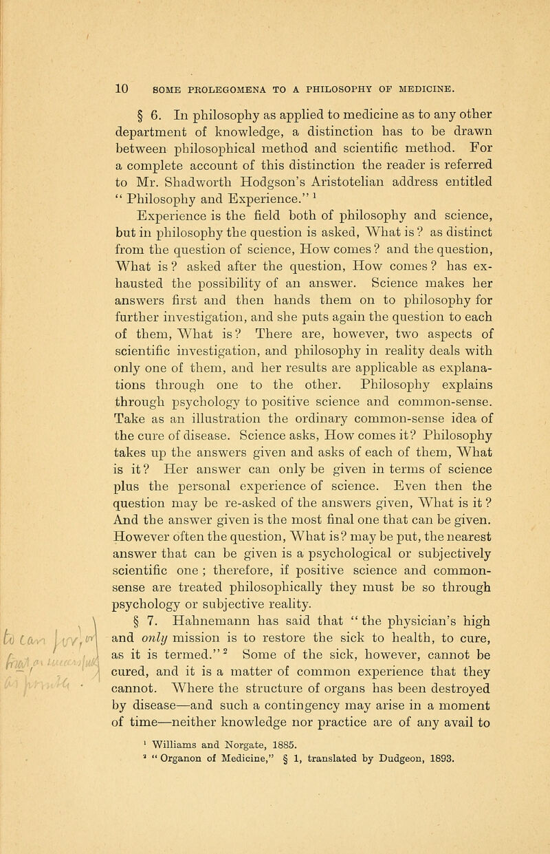 § 6. In philosophy as applied to medicine as to any other department of knowledge, a distinction has to be drawn between philosophical method and scientific method. For a complete account of this distinction the reader is referred to Mr. Shadworth Hodgson's Aristotelian address entitled  Philosophy and Experience. ^ Experience is the field both of philosophy and science, but in philosophy the question is asked, What is ? as distinct from the question of science, How comes ? and the question. What is ? asked after the question, How comes ? has ex- hausted the possibility of an answer. Science makes her answers first and then hands them on to philosophy for further investigation, and she puts again the question to each of them. What is ? There are, however, two aspects of scientific investigation, and philosophy in reality deals with only one of them, and her results are applicable as explana- tions through one to the other. Philosophy explains through psychology to positive science and common-sense. Take as an illustration the ordinary common-sense idea of the cure of disease. Science asks. How comes it? Philosophy takes up the answers given and asks of each of them, What is it ? Her answer can only be given in terms of science plus the personal experience of science. Even then the question may be re-asked of the answers given. What is it ? And the answer given is the most final one that can be given. However often the question, What is? may be put, the nearest answer that can be given is a psychological or subjectively scientific one ; therefore, if positive science and common- sense are treated philosophically they must be so through psychology or subjective reality. \ § 7. Hahnemann has said that  the physician's high W CCi/n L(//,^ ^^^ ^''^^y niission is to restore the sick to health, to cure, A .. ^ /f,//-, / /A ^^ ^^ ^^ termed.^ Some of the sick, however, cannot be ^ ' / cured, and it is a matter of common experience that they ' ' ' cannot. Where the structure of organs has been destroyed by disease—and such a contingency may arise in a moment of time—neither knowledge nor practice are of any avail to ' Williams and Norgate, 1885. ^  Organon of Medicine, § 1, translated by Dudgeon, 1893.