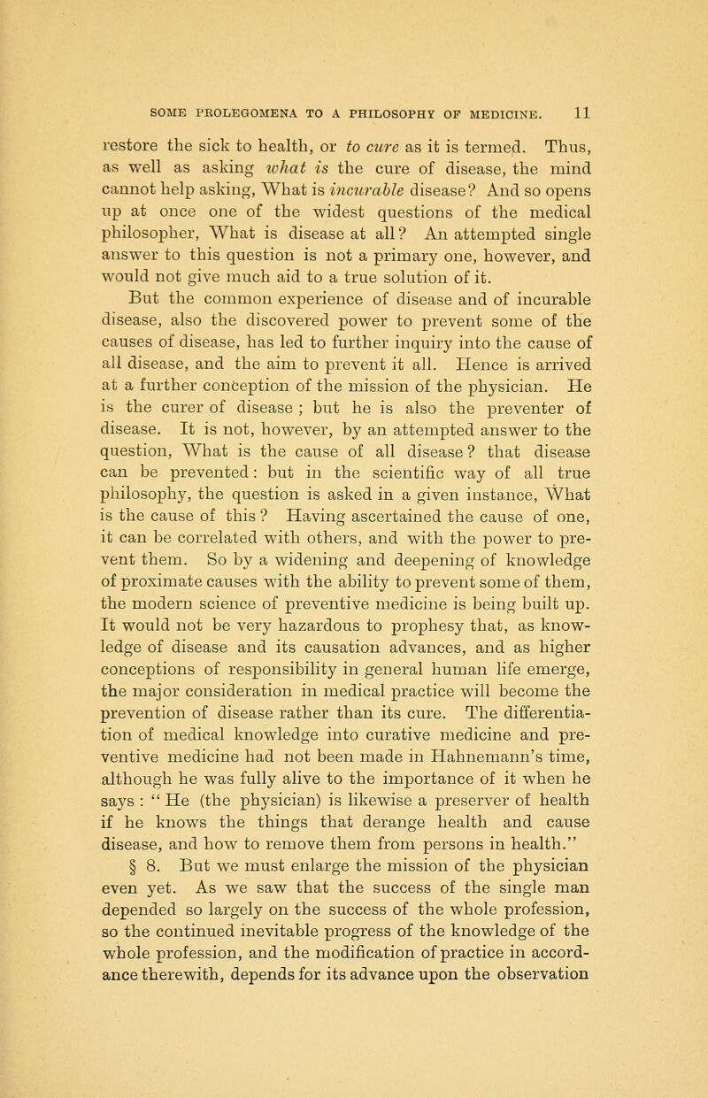 restore the sick to health, or to cure as it is termed. Thus, as well as asking ivliat is the cure of disease, the mind cannot help asking. What is incurahle disease? And so opens up at once one of the widest questions of the medical philosopher, What is disease at all ? An attempted single answer to this question is not a primary one, however, and would not give much aid to a true solution of it. But the common experience of disease and of incurable disease, also the discovered power to prevent some of the causes of disease, has led to further inquiry into the cause of all disease, and the aim to prevent it all. Hence is arrived at a further conception of the mission of the physician. He is the curer of disease ; but he is also the preventer of disease. It is not, however, by an attempted answer to the question. What is the cause of all disease ? that disease can be prevented: but in the scientific way of all true philosophy, the question is asked in a given insta.nce. What is the cause of this ? Having ascertained the cause of one, it can be correlated with others, and with the power to pre- vent them. So by a widening and deepening of knowledge of proximate causes with the ability to prevent some of them, the modern science of preventive medicine is being built up. It would not be very hazardous to prophesy that, as know- ledge of disease and its causation advances, and as higher conceptions of responsibility in general human life emerge, the major consideration in medical practice will become the prevention of disease rather than its cure. The differentia- tion of medical knowledge into curative medicine and pre- ventive medicine had not been made in Hahnemann's time, although he was fully alive to the importance of it when he says : He (the physician) is likewise a preserver of health if he knows the things that derange health and cause disease, and how to remove them from persons in health. § 8. But we must enlarge the mission of the physician even yet. As we saw that the success of the single man depended so largely on the success of the whole profession, so the continued inevitable progress of the knowledge of the whole profession, and the modification of practice in accord- ance therewith, depends for its advance upon the observation