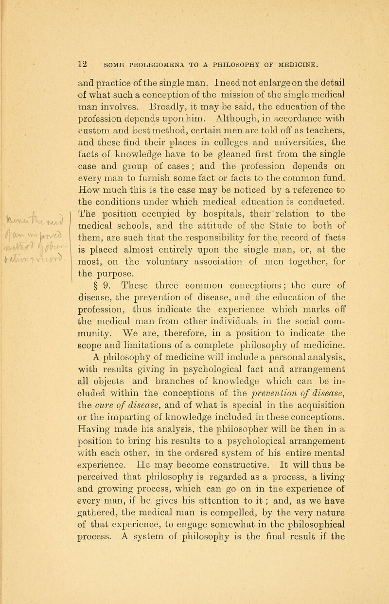^(Avr. ^■-■' y^^^. and practice of the single man. I need not enlarge on the detail of what such a conception of the mission of the single medical man involves. Broadly, it may be said, the education of the profession depends upon him. Although, in accordance with custom and best method, certain men are told off as teachers, and these find their places in colleges and universities, the facts of knowledge have to be gleaned first from the single case and group of cases; and the profession depends on every man to furnish some fact or facts to the common fund. How much this is the case may be noticed by a reference to the conditions under which medical education is conducted. ,,/^ -N I The position occupied by hospitals, their' relation to the medical schools, and the attitude of the State to both of v\-' ' \ them, are such that the responsibility for the record of facts 'ivc/ViV/-' ''h fJ'-'■''\ is placed almost entirely upon the single man, or, at the fr-w^v's V-f ,'^r ►. I j^ost, on the voluntary association of men together, for the purpose. § 9. These three common conceptions; the cure of disease, the prevention of disease, and the education of the profession, thus indicate the experience which marks off the medical man from other individuals in the social com- munity. We are, therefore, in a position to indicate the scope and limitations of a complete philosophy of medicine. A philosophy of medicine will include a personal analysis, with results giving in psychological fact and arrangement all objects and branches of knowledge which can be in- cluded within the conceptions of the prevention of disease, the ctLre of disease, and of what is special in the acquisition or the imparting of knowledge included in these conceptions. Having made his analysis, the philosopher will be then in a position to bring his results to a psychological arrangement with each other, in the ordered system of his entire mental experience. He may become constructive. It will thus be perceived that philosophy is regarded as a process, a living and growing process, which can go on in the experience of every man, if he gives his attention to it; and, as we have gathered, the medical man is compelled, by the very nature of that experience, to engage somewhat in the philosophical process. A system of philosophy is the final result if the