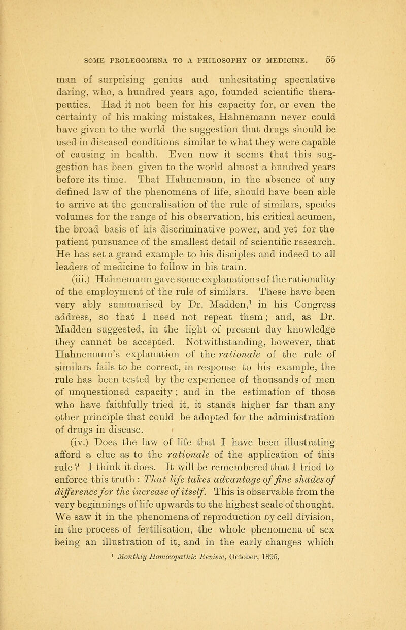 man of surprising genius and unhesitating speculative daring, who, a hundred years ago, founded scientific thera- peutics. Had it not been for his capacity for, or even the certainty of his making mistakes, Hahnemann never could have given to the world the suggestion that drugs should be used in diseased conditions similar to what they were capable of causing in health. Even now it seems that this sug- gestion has been given to the world almost a hundred years before its time. That Hahnemann, in the absence of any defined law of the phenomena of life, should have been able to arrive at the generalisation of the rule of similars, speaks volumes for the range of his observation, his critical acumen, the broad basis of his discriminative power, and yet for the patient pursuance of the smallest detail of scientific research. He has set a grand example to his disciples and indeed to all leaders of medicine to follow in his train. (iii.) Hahnemann gave some explanations of the rationality of the employment of the rule of similars. These have been very ably summarised by Dr. Madden,^ in his Congress address, so that I need not repeat them; and, as Dr. Madden suggested, in the light of present day knowledge they cannot be accepted. Notwithstanding, however, that Hahnemann's explanation of the rationale of the rule of similars fails to be correct, in response to his example, the rule has been tested by the experience of thousands of men of unquestioned capacity; and in the estimation of those who have faithfully tried it, it stands higher far than any other principle that could be adopted for the administration of drugs in disease. (iv.) Does the law of life that I have been illustrating afford a clue as to the rationale of the application of this rule ? I think it does. It will be remembered that I tried to enforce this truth : That life takes advantage of fine shades of difference for the increase of itself. This is observable from the very beginnings of life upwards to the highest scale of thought. We saw it in the phenomena of reproduction by cell division, in the process of fertilisation, the whole phenomena of sex being an illustration of it, and in the early changes which ' Monthly HomceopatMc Review, October, 1895.