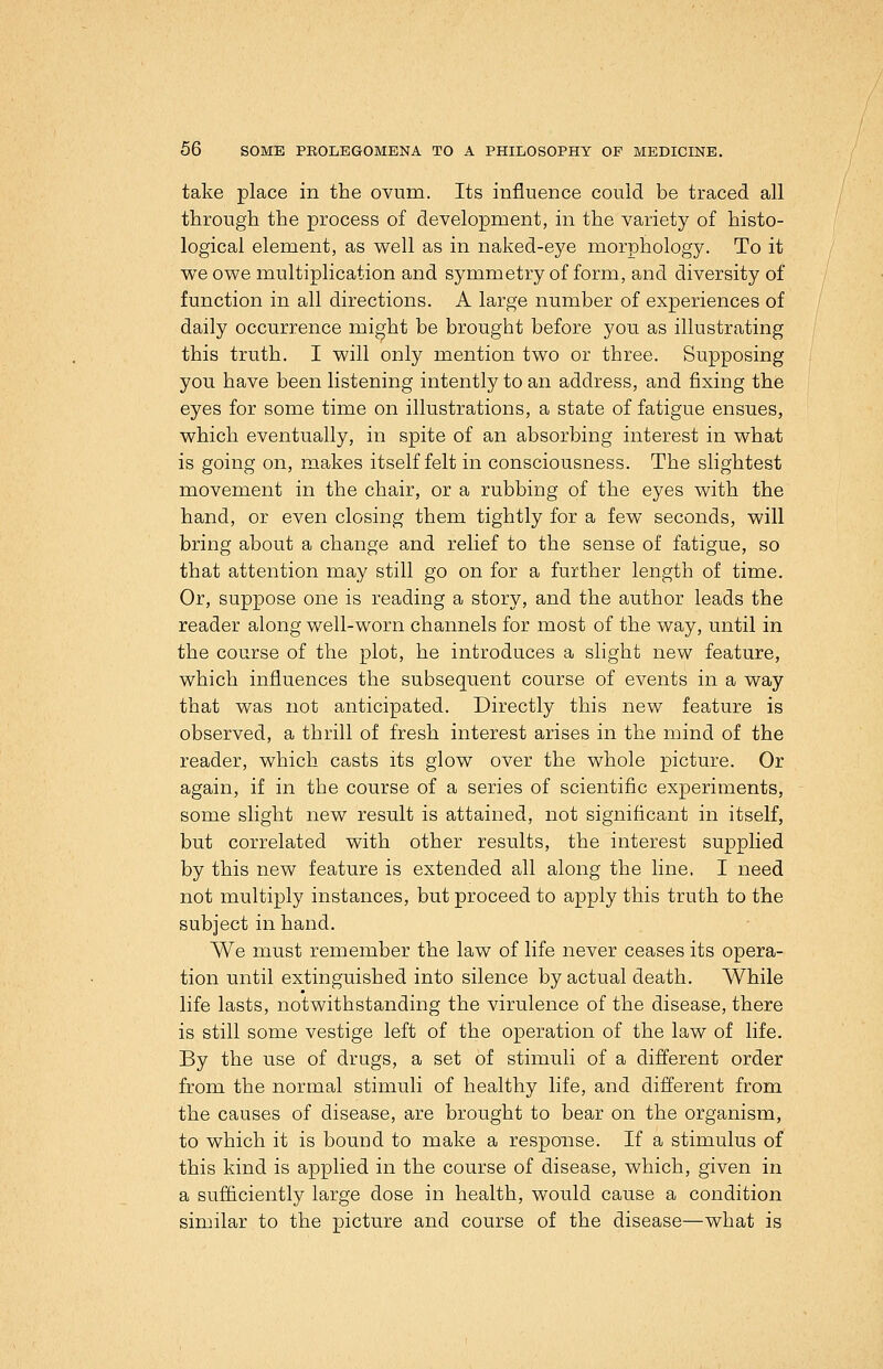 take place in the ovum. Its influence could be traced all through the process of development, in the variety of histo- logical element, as well as in naked-eye morphology. To it we owe multiplication and symmetry of form, and diversity of function in all directions. A large number of experiences of daily occurrence mi^ht be brought before you as illustrating this truth. I will only mention two or three. Supposing you have been listening intently to an address, and fixing the eyes for some time on illustrations, a state of fatigue ensues, which eventually, in spite of an absorbing interest in what is going on, makes itself felt in consciousness. The slightest movement in the chair, or a rubbing of the eyes with the hand, or even closing them tightly for a few seconds, will bring about a change and relief to the sense of fatigue, so that attention may still go on for a further length of time. Or, suppose one is reading a story, and the author leads the reader along well-worn channels for most of the way, until in the course of the plot, he introduces a slight new feature, which influences the subsequent course of events in a way that was not anticipated. Directly this new feature is observed, a thrill of fresh interest arises in the mind of the reader, which casts its glow over the whole picture. Or again, if in the course of a series of scientific experiments, some slight new result is attained, not significant in itself, but correlated with other results, the interest supplied by this new feature is extended all along the line. I need not multiply instances, but proceed to apply this truth to the subject in hand. We must remember the law of life never ceases its opera- tion until extinguished into silence by actual death. While life lasts, notwithstanding the virulence of the disease, there is still some vestige left of the operation of the law of life. By the use of drugs, a set of stimuli of a different order from the normal stimuli of healthy life, and different from the causes of disease, are brought to bear on the organism, to which it is bound to make a response. If a stimulus of this kind is applied in the course of disease, which, given in a sufficiently large dose in health, would cause a condition similar to the picture and course of the disease—what is / / /'