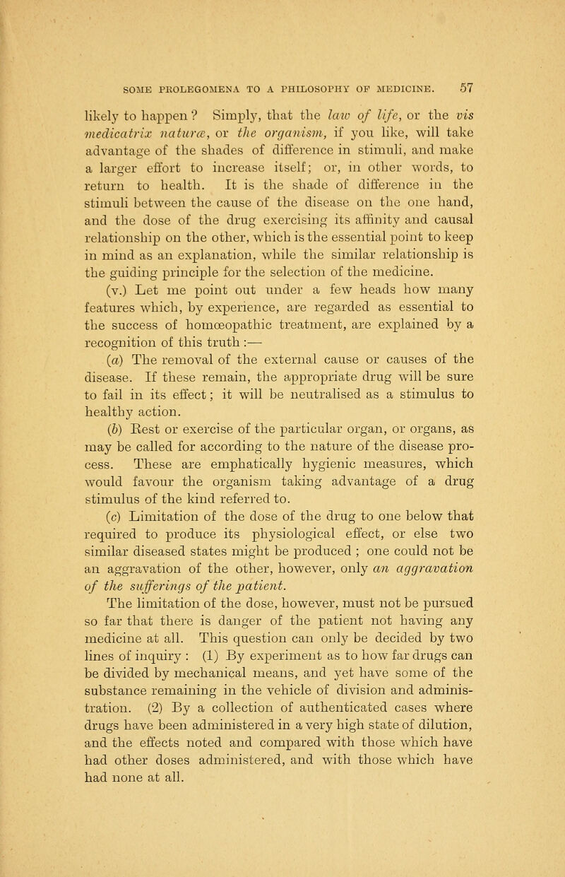 likel}' to happen'? Simply, that the laio of life, or the vis medicatrix naturce, or the organism, if you Hke, will take advantage of the shades of difference in stimuli, and make a larger effort to increase itself; or, in other words, to return to health. It is the shade of difference in the stimuli between the cause of the disease on the one hand, and the dose of the drug exercising its affinity and causal relationship on the other, which is the essential point to keep in mind as an explanation, while the similar relationship is the guiding principle for the selection of the medicine. (v.) Let me point out under a few heads how many features which, by experience, are regarded as essential to the success of homoeopathic treatment, are explained by a recognition of this truth :— {a) The removal of the external cause or causes of the disease. If these remain, the appropriate drug will be sure to fail in its effect; it will be neutralised as a stimulus to healthy action. (&) Rest or exercise of the particular organ, or organs, as may be called for according to the nature of the disease pro- cess. These are emphatically hygienic measures, which would favour the organism taking advantage of a drug stimulus of the kind referred to. (c) Limitation of the dose of the drug to one below that required to produce its physiological effect, or else two similar diseased states might be produced ; one could not be an aggravation of the other, however, only an aggravation of the sufferings of the patient. The limitation of the dose, however, must not be pursued so far that there is danger of the patient not having any medicine at all. This question can only be decided by two lines of inquiry : (1) By experiment as to how far drugs can be divided by mechanical means, and yet have some of the substance remaining in the vehicle of division and adminis- tration. (2) By a collection of authenticated cases where drugs have been administered in a very high state of dilution, and the effects noted and compared with those which have had other doses administered, and with those which have had none at all.