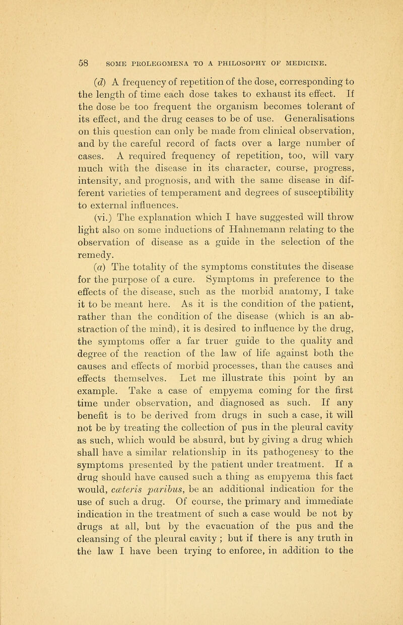 {d) A frequency of repetition of the dose, corresponding to the length of time each dose takes to exhaust its effect. If the dose be too frequent the organism becomes tolerant of its effect, and the drug ceases to be of use. Generalisations on this question can only be made from clinical observation, and by the careful record of facts over a large number of cases. A required frequency of repetition, too, will vary much with the disease in its character, course, progress, intensity, and prognosis, and with the same disease in dif- ferent varieties of temperament and degrees of susceptibility to external influences. (vi.) The explanation which I have suggested will throw light also on some inductions of Hahnemann relating to the observation of disease as a guide in the selection of the remedy. (a) The totality of the symptoms constitutes the disease for the purpose of a cure. Symptoms in preference to the effects of the disease, such as the morbid anatomy, I take it to be meant here. As it is the condition of the patient, rather than the condition of the disease (which is an ab- straction of the mind), it is desired to influence by the drug, the symptoms offer a far truer guide to the quality and degree of the reaction of the law of life against both the causes and effects of morbid processes, than the causes and effects themselves. Let me illustrate this point by an example. Take a case of empyema coming for the first time under observation, and diagnosed as such. If any benefit is to be derived from drugs in such a case, it will not be by treating the collection of pus in the pleural cavity as such, which would be absurd, but by giving a drug which shall have a similar relationship in its pathogenesy to the symptoms presented by the patient under treatment. If a drug should have caused such a thing as empyema this fact would, cateris paribus, be an additional indication for the use of such a drug. Of course, the primary and immediate indication in the treatment of such a case would be not by drugs at all, but by the evacuation of the pus and the cleansing of the pleural cavity ; but if there is any truth in the law I have been trying to enforce, in addition to the