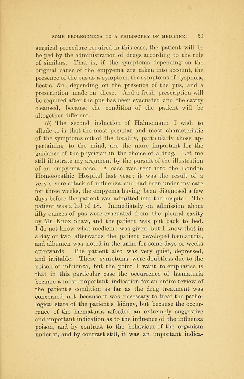 surgical procedure required in this case, the patient will be helped by the administration of drugs according to the rule of similars. That is, if the symptoms depending on the original cause of the empyema are taken into account, the presence of the pus as a symptom, the symptoms of dyspnoea, hectic, &c., depending on the presence of the pus, and a prescription made on these. And a fresh prescription will be required after the pus has been evacuated and the cavity cleansed, because the condition of the patient will be altogether different. (b) The second induction of Hahnemann I wish to allude to is that the most peculiar and most characteristic of the symptoms out of the totality, particularly those ap- pertaining to the mind, are the more important for the guidance of the physician in the choice of a drug. Let me still illustrate my argument by the pursuit of the illustration of an empyema case. A case was sent into the London Homoeopathic Hospital last year; it was the result of a very severe attack of influenza, and had been under my care for three weeks, the empyema having been diagnosed a few days before the patient was admitted into the hospital. The patient was a lad of 18. Immediately on admission about fifty ounces of pus were evacuated from the pleural cavity by Mr. Knox Shaw, and the patient was put back to bed. I do not know what medicine was given, but I know that in a day or two afterwards the patient developed haematuria, and albumen was noted in the urine for some days or weeks afterwards. The patient also was very quiet, depressed, and irritable. These symptoms were doubtless due to the poison of influenza, but the point I want to emphasise is that in this particular case the occurrence of hsematuria became a most important indication for an entire review of the patient's condition as far as the drug treatment was concerned, not because it was necessary to treat the patho- logical state of the patient's kidney, but because the occur- rence of the hsematuria afforded an extremely suggestive and important indication as to the influence of the influenza poison, and by contrast to the behaviour of the organism under it, and by contrast still, it was an important indica-