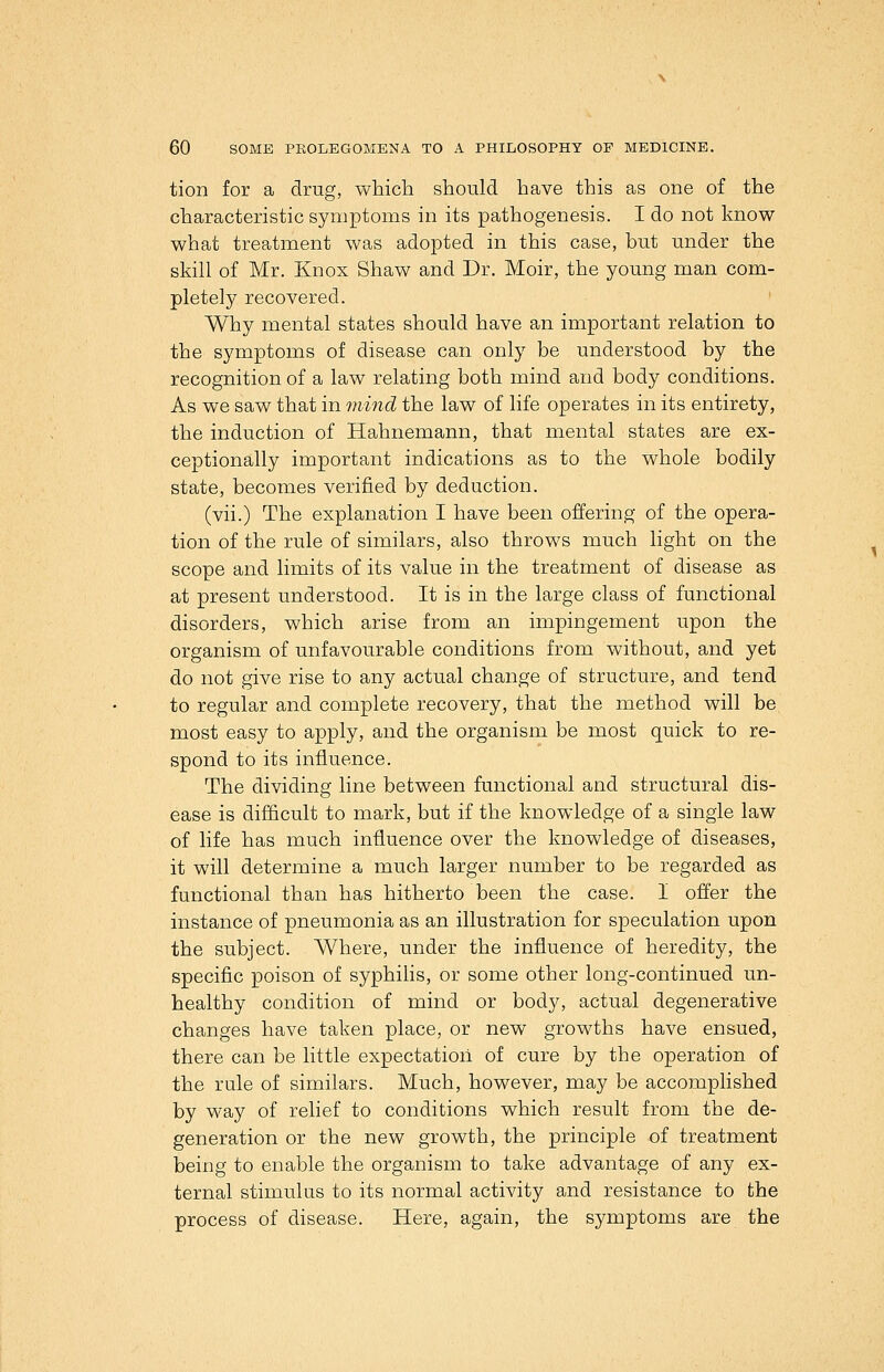 tion for a drug, which should have this as one of the characteristic symptoms in its pathogenesis. I do not know what treatment was adopted in this case, but under the skill of Mr. Knox Shaw and Dr. Moir, the young man com- pletely recovered. Why mental states should have an important relation to the symptoms of disease can only be understood by the recognition of a law relating both mind and body conditions. As we saw that in mind the law of life operates in its entirety, the induction of Hahnemann, that mental states are ex- ceptionally important indications as to the whole bodily state, becomes verified by deduction. (vii.) The explanation I have been offering of the opera- tion of the rule of similars, also throws much light on the scope and limits of its value in the treatment of disease as at present understood. It is in the large class of functional disorders, which arise from an impingement upon the organism of unfavourable conditions from without, and yet do not give rise to any actual change of structure, and tend to regular and complete recovery, that the method will be most easy to apply, and the organism be most quick to re- spond to its influence. The dividing line between functional and structural dis- ease is difficult to mark, but if the knowledge of a single law of life has much influence over the knowledge of diseases, it will determine a much larger number to be regarded as functional than has hitherto been the case. I offer the instance of pneumonia as an illustration for speculation upon the subject. Where, under the influence of heredity, the specific poison of syphilis, or some other long-continued un- healthy condition of mind or body, actual degenerative changes have taken place, or new growths have ensued, there can be little expectation of cure by the operation of the rule of similars. Much, however, may be accomplished by way of relief to conditions which result from the de- generation or the new growth, the principle of treatment being to enable the organism to take advantage of any ex- ternal stimulus to its normal activity and resistance to the process of disease. Here, again, the symptoms are the