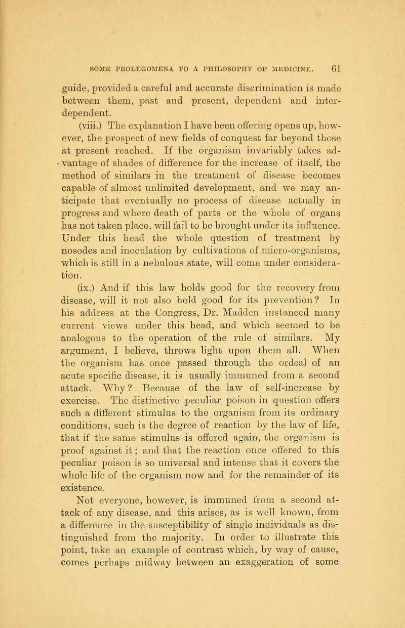 guide, provided a careful and accurate discrimination is made between them, past and present, dependent and inter- dependent. (viii.) The explanation I have been offering opens up, how- ever, the prospect of new fields of conquest far beyond those at present reached. If the organism invariably takes ad- ' vantage of shades of difference for the increase of itself, the method of similars in the treatment of disease becomes capabl'e of almost unlimited development, and we may an- ticipate that eventually no process of disease actually in progress and where death of parts or the whole of organs has not taken place, will fail to be brought under its influence. Under this head the whole question of treatment by nosodes and inoculation by cultivations of micro-organisms, which is still in a nebulous state, will come under considera- tion. (ix.) And if this law holds good for the recovery from disease, will it not also hold good for its prevention? In his address at the Congress, Dr. Madden instanced many current views under this head, and which seemed to be analogous to the operation of the rule of similars. My argument, I believe, throws light upon them all. When the organism has once passed through the ordeal of an acute specific disease, it is usually immuned from a second attack. Why ? Because of the law of self-increase by exercise. The distinctive peculiar poison in question offers such a different stimulus to the organism from its ordinary conditions, such is the degree of reaction by the law of life, that if the same stimulus is offered again, the organism is proof against it; and that the reaction once offered to this peculiar poison is so universal and intense that it covers -the whole life of the organism now and for the remainder of its existence. Not everyone, however, is immuned from a second at- tack of any disease, and this arises, as is well known, from a difference in the susceptibility of single individuals as dis- tinguished from the majority. In order to illustrate this point, take an example of contrast which, by way of cause, comes perhaps midway between an exaggeration of some