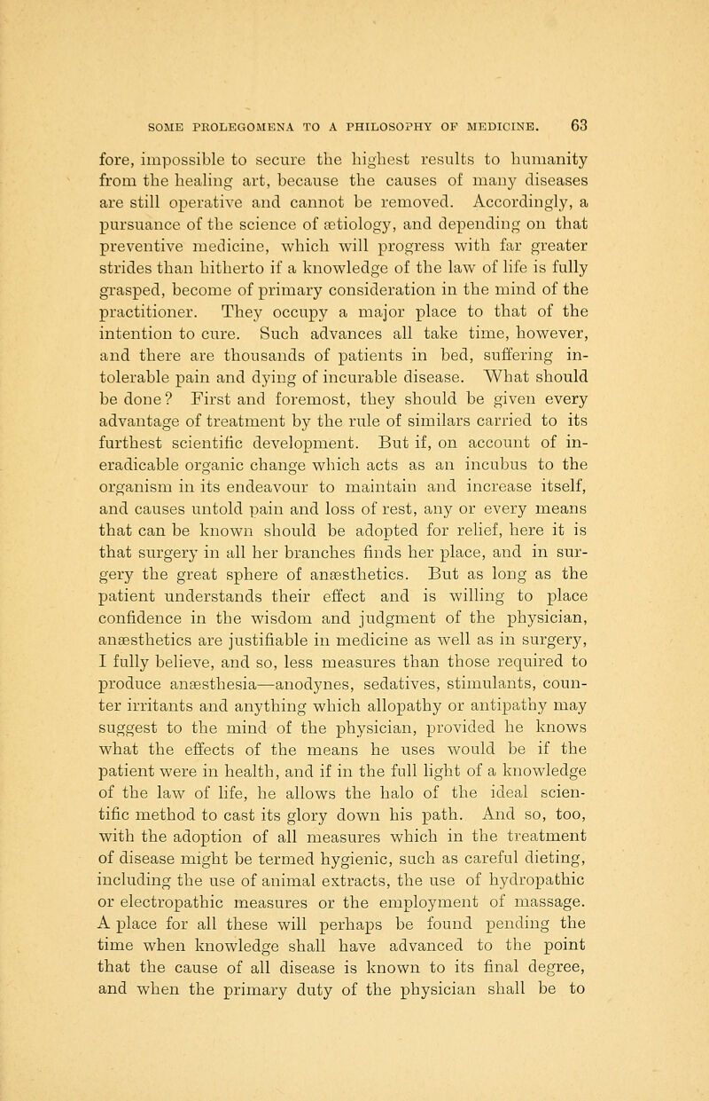 fore, impossible to secure the bigliest results to humanity from the healing art, because the causes of many diseases are still operative and cannot be removed. Accordingly, a pursuance of the science of fetiology, and depending on that preventive medicine, which will progress with far greater strides than hitherto if a knowledge of the law of life is fully grasped, become of primary consideration in the mind of the practitioner. They occupy a major place to that of the intention to cure. Such advances all take time, however, and there are thousands of patients in bed, suffering in- tolerable pain and dying of incurable disease. What should be done ? First and foremost, they should be given every advantage of treatment by the rule of similars carried to its furthest scientific development. But if, on account of in- eradicable organic change which acts as an incubus to the organism in its endeavour to maintain and increase itself, and causes untold pain and loss of rest, any or every means that can be known should be adopted for relief, here it is that surgery in all her branches finds her place, and in sur- gery the great sphere of ansesthetics. But as long as the patient understands their effect and is willing to place confidence in the wisdom and judgment of the physician, anaesthetics are justifiable in medicine as well as in surgery, I fully believe, and so, less measures than those required to produce angesthesia—anodynes, sedatives, stimulants, coun- ter irritants and anything which allopathy or antipathy may suggest to the mind of the physician, provided he knows what the effects of the means he uses would be if the patient were in health, and if in the full light of a knowledge of the law of life, he allows the halo of the ideal scien- tific method to cast its glory down his path. And so, too, with the adoption of all measures which in the treatment of disease might be termed hygienic, such as careful dieting, including the use of animal extracts, the use of hydropathic or electropathic measures or the employment of massage. A place for all these will perhaps be found pending the time when knowledge shall have advanced to the point that the cause of all disease is known to its final degree, and when the primary duty of the physician shall be to