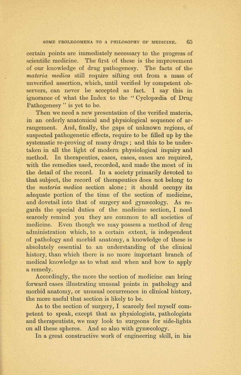 certain points are immediately necessary to the progress of scientific medicine. The first of these is the improvement of our knowledge of drug pathogenesy. The facts of the materia medica still require sifting out from a mass of unverified assertion, which, until verified by competent ob- servers, can never be accepted as fact. I say this in ignorance of what the Index to the  Cyclopaedia of Drug Pathogenesy  is yet to be. Then we need a new presentation of the verified materia, in an orderly anatomical and physiological sequence of ar- rangement. And, finally, the gaps of unknown regions, of suspected pathogenetic effects, require to be filled up by the systematic re-proving of many drugs ; and this to be under- taken in all the light of modern physiological inquiry and method. In therapeutics, cases, cases, cases are required, with the remedies used, recorded, and made the most of in the detail of the record. In a society primarily devoted to that subject, the record of therapeutics does not belong to the materia medica section alone; it should occupy its adequate portion of the time of the section of medicine, and dovetail into that of surgery and gynaecology. As re- gards the special duties of the medicine section, I need scarcely remind you they are common to all societies of medicine. Even though we may possess a method of drug administration which, to a certain extent, is independent of pathology and morbid anatomy, a knowledge of these is absolutely essential to an understanding of the clinical history, than which there is no more important branch of medical knowledge as to what and when and how to apply a remedy. Accordingly, the more the section of medicine can bring forward cases illustrating unusual points in pathology and morbid anatomy, or unusual occurrences in clinical history, the more useful that section is likely to be. As to the section of surgery, I scarcely feel myself com- petent to speak, except that as physiologists, pathologists and therapeutists, we may look to surgeons for side-lights on all these spheres. And so also with gynaecology. In a great constructive work of engineering skill, in his