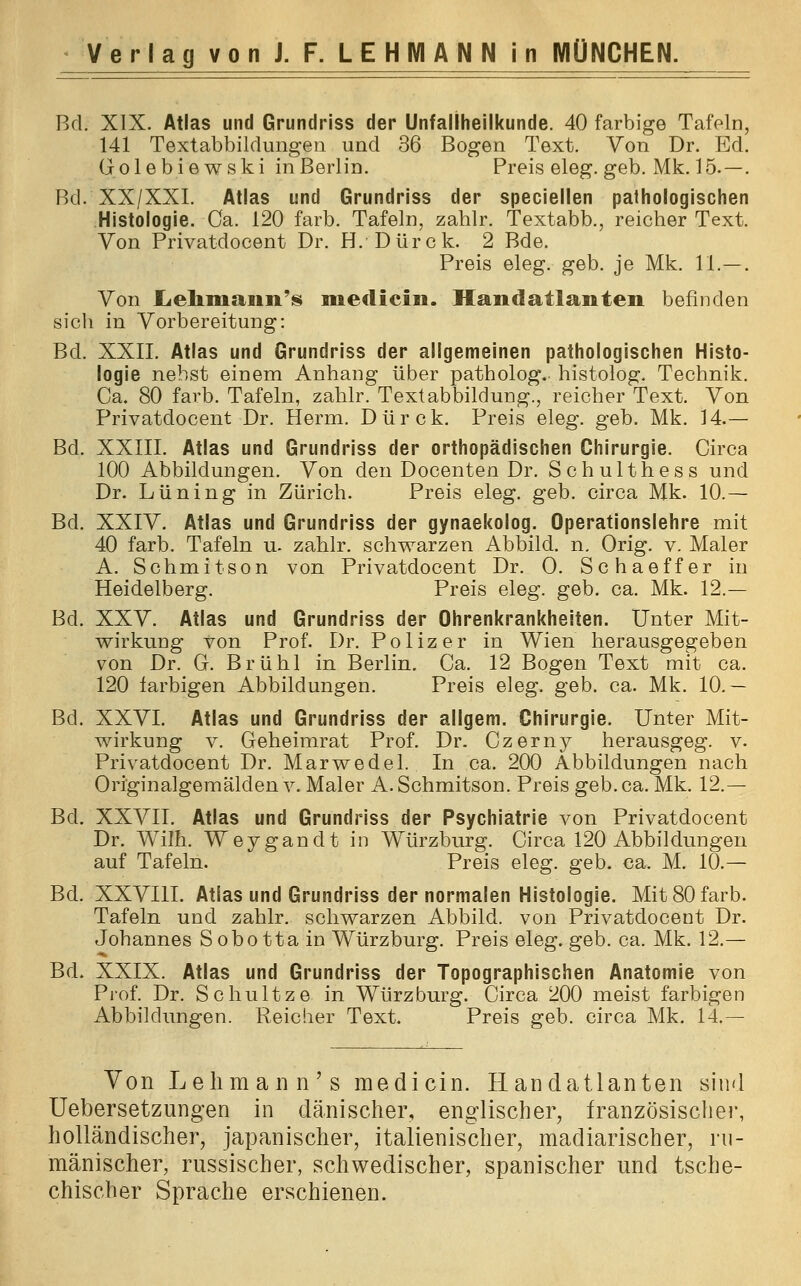 Bd. XIX. Atlas und Grundriss der Unfallheilkunde. 40 farbige Tafeln, 141 Textabbildungen und 36 Bogen Text. Von Dr. Ed. Golebiewski in Berlin. Preis eleg. geb. Mk. 15.—. Bd. XX/XXI. Atlas und Grundriss der speciellen pathologischen Histologie. Ca. 120 färb. Tafeln, zahlr. Textabb., reicher Text. Von Privatdocent Dr. H. Dürck. 2 Bde. Preis eleg. geb. je Mk. 11.—. Von Lehmann* niedicin. Handatlanten befinden sich in Vorbereitung: Bd. XXII. Atlas und Grundriss der allgemeinen pathologischen Histo- logie nebst einem Anhang über patholog. histolog. Technik. Ca. 80 färb. Tafeln, zahlr. Textabbildung., reicher Text. Von Privatdocent Dr. Herrn. Dürck. Preis eleg. geb. Mk. 14.— Bd. XXIII. Atlas und Grundriss der orthopädischen Chirurgie. Circa 100 Abbildungen. Von den Docenten Dr. Schulthess und Dr. Lüning in Zürich. Preis eleg. geb. circa Mk. 10.— Bd. XXIV. Atlas und Grundriss der gynaekolog. Operationslehre mit 40 färb. Tafeln u. zahlr. schwarzen Abbild, n. Orig. v. Maler A. Schmitson von Privatdocent Dr. O. Schaeffer in Heidelberg. Preis eleg. geb. ca. Mk. 12.— Bd. XXV. Atlas und Grundriss der Ohrenkrankheiten. Unter Mit- wirkung von Prof. Dr. Polizer in Wien herausgegeben von Dr. G. Brühl in Berlin. Ca. 12 Bogen Text mit ca. 120 farbigen Abbildungen. Preis eleg. geb. ca. Mk. 10.— Bd. XXVI. Atlas und Grundriss der allgem. Chirurgie. Unter Mit- wirkung v. Geheimrat Prof. Dr. Czerny herausgeg. v. Privatdocent Dr. Marwedel. In ca. 200 Abbildungen nach Originalgemälden v. Maler A. Schmitson. Preis geb. ca. Mk. 12.— Bd. XXVII. Atlas und Grundriss der Psychiatrie von Privatdocent Dr. Wilh. Weygandt in Würzburg. Circa 120 Abbildungen auf Tafeln. Preis eleg. geb. ca. M. 10.— Bd. XXVIII. Atlas und Grundriss der normalen Histologie. Mit 80 färb. Tafeln und zahlr. schwarzen Abbild, von Privatdocent Dr. Johannes Sobotta in Würzburg. Preis eleg. geb. ca. Mk. 12.— Bd. XXIX. Atlas und Grundriss der Topographischen Anatomie von Prof. Dr. Schultze in Würzburg. Circa 200 meist farbigen Abbildungen. Reicher Text. Preis geb. circa Mk. 14.— Von Lehman n's medicin. Handatlanten sind Uebersetzungen in dänischer, englischer, französischer, holländischer, japanischer, italienischer, madiarischer, ru- mänischer, russischer, schwedischer, spanischer und tsche- chischer Sprache erschienen.