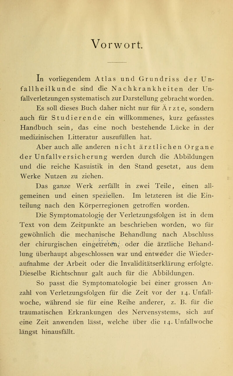 Vorwort. In vorliegendem Atlas und Grundriss der Un- fallheilkunde sind die Nachkrankheiten der Un- fallverletzungen systematisch zur Darstellung gebracht worden. Es soll dieses Buch daher nicht nur für Ä r z t e, sondern auch für Studierende ein willkommenes, kurz gefasstes Handbuch sein, das eine noch bestehende Lücke in der medizinischen Litteratur auszufüllen hat. Aber auch alle anderen nicht ärztlichen Organe der Unfallversicherung werden durch die Abbildungen und die reiche Kasuistik in den Stand gesetzt, aus dem Werke Nutzen zu ziehen. Das ganze Werk zerfällt in zwei Teile, einen all- gemeinen und einen speziellen. Im letzteren ist die Ein- teilung nach den Körperregionen getroffen worden. Die Symptomatologie der Verletzungsfolgen ist in dem Text von dem Zeitpunkte an beschrieben worden, wo un- gewöhnlich die mechanische Behandlung nach Abschluss der chirurgischen eingetreten, oder die ärztliche Behand- lung überhaupt abgeschlossen war und entweder die Wieder- aufnahme der Arbeit oder die Invaliditätserklärung erfolgte. Dieselbe Richtschnur galt auch für die Abbildungen. So passt die Symptomatologie bei einer grossen An- zahl von Verletzungsfolgen für die Zeit vor der 14. Unfall- woche, während sie für eine Reihe anderer, z. B. für die traumatischen Erkrankungen des Nervensystems, sich auf eine Zeit anwenden lässt, welche über die 14. Unfall wo che längst hinausfällt.