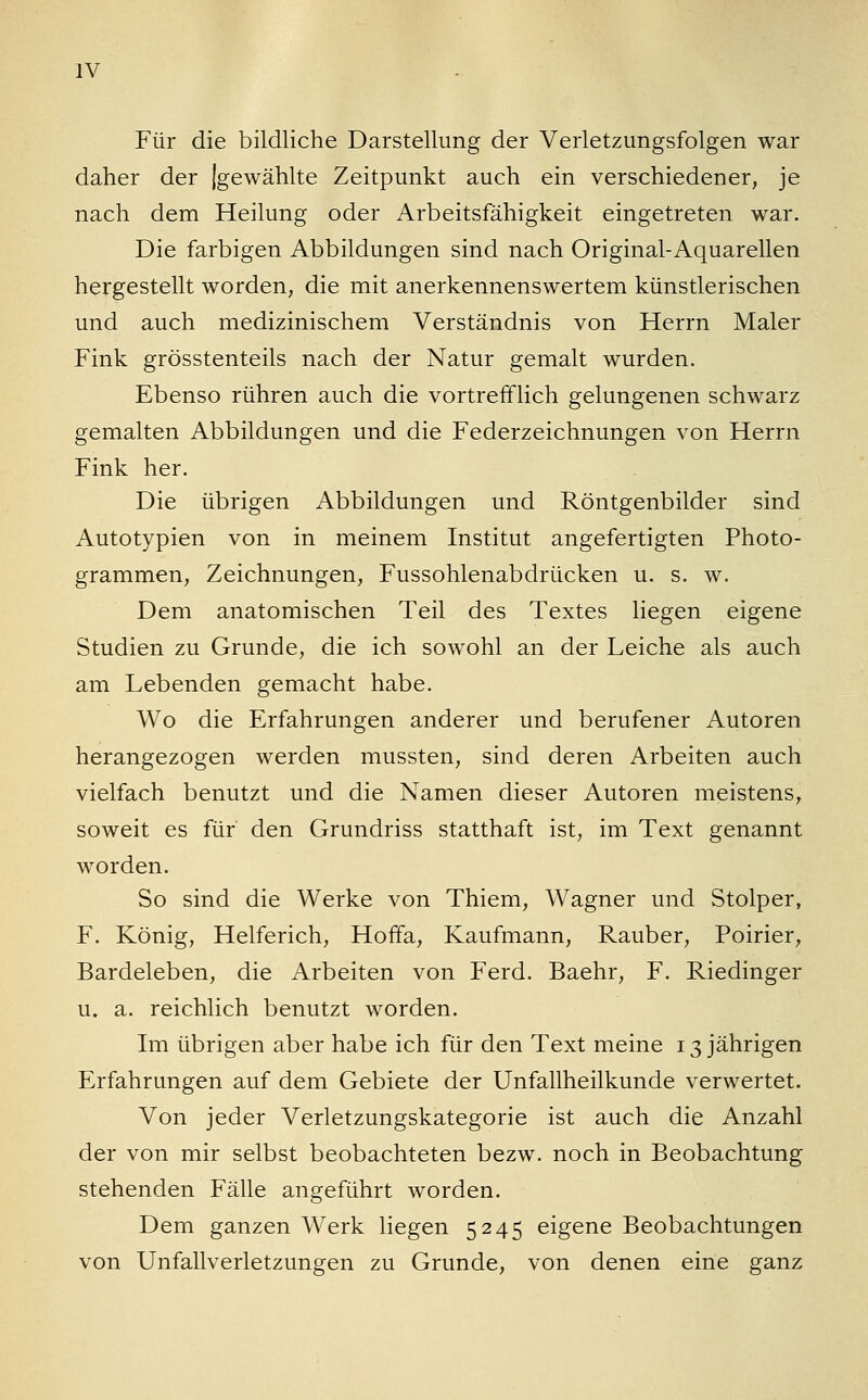 Für die bildliche Darstellung der Verletzungsfolgen war daher der [gewählte Zeitpunkt auch ein verschiedener, je nach dem Heilung oder Arbeitsfähigkeit eingetreten war. Die farbigen Abbildungen sind nach Original-Aquarellen hergestellt worden, die mit anerkennenswertem künstlerischen und auch medizinischem Verständnis von Herrn Maler Fink grösstenteils nach der Natur gemalt wurden. Ebenso rühren auch die vortrefflich gelungenen schwarz gemalten Abbildungen und die Federzeichnungen von Herrn Fink her. Die übrigen Abbildungen und Röntgenbilder sind Autotypien von in meinem Institut angefertigten Photo- grammen, Zeichnungen, Fussohlenabdrücken u. s. w. Dem anatomischen Teil des Textes liegen eigene Studien zu Grunde, die ich sowohl an der Leiche als auch am Lebenden gemacht habe. Wo die Erfahrungen anderer und berufener Autoren herangezogen werden mussten, sind deren Arbeiten auch vielfach benutzt und die Namen dieser Autoren meistens, soweit es für den Grundriss statthaft ist, im Text genannt worden. So sind die Werke von Thiem, Wagner und Stolper, F. König, Helferich, Hoffa, Kaufmann, Rauber, Poirier, Bardeleben, die Arbeiten von Ferd. Baehr, F. Riedinger u. a. reichlich benutzt worden. Im übrigen aber habe ich für den Text meine 13 jährigen Erfahrungen auf dem Gebiete der Unfallheilkunde verwertet. Von jeder Verletzungskategorie ist auch die Anzahl der von mir selbst beobachteten bezw. noch in Beobachtung stehenden Fälle angeführt worden. Dem ganzen Werk liegen 5245 eigene Beobachtungen von Unfallverletzungen zu Grunde, von denen eine ganz