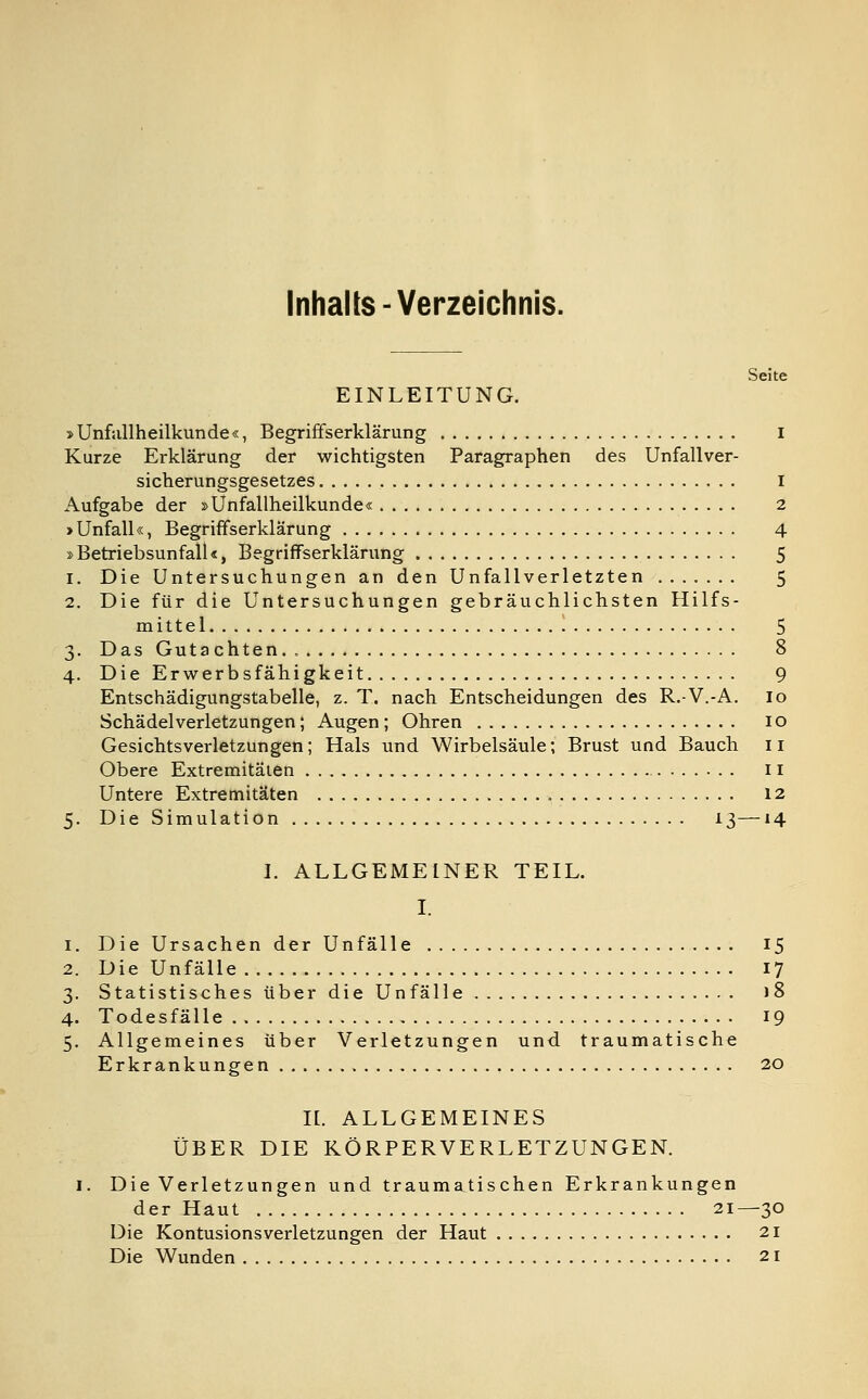 Inhalte-Verzeichnis. Seite EINLEITUNG. »Unfallheilkunde«, Begriffserklärung I Kurze Erklärung der wichtigsten Paragraphen des Unfallver- sicherungsgesetzes I Aufgabe der »Unfallheilkunde« 2 »Unfall«, Begriffserklärung 4 »Betriebsunfall«, Begriffserklärung 5 1. Die Untersuchungen an den Unfallverletzten 5 2. Die für die Untersuchungen gebräuchlichsten Hilfs- mittel 5 3. Das Gutachten.. 8 4. Die Erwerbsfähigkeit 9 Entschädigungstabelle, z. T. nach Entscheidungen des R.-V.-A. 10 Schädelverletzungen; Augen; Ohren 10 Gesichts Verletzungen; Hals und Wirbelsäule; Brust und Bauch 11 Obere Extremitäten 11 Untere Extremitäten 12 5. Die Simulation 13—14 I. ALLGEMEINER TEIL. I. 1. Die Ursachen der Unfälle 15 2. Die Unfälle 17 3. Statistisches über die Unfälle 18 4. Todesfälle 19 5. Allgemeines über Verletzungen und traumatische Erkrankungen 20 IL ALLGEMEINES ÜBER DIE KÖRPERVERLETZUNGEN. 1. Die Verletzungen und traumatischen Erkrankungen der Haut 21—30 Die Kontusionsverletzungen der Haut 21 Die Wunden 21