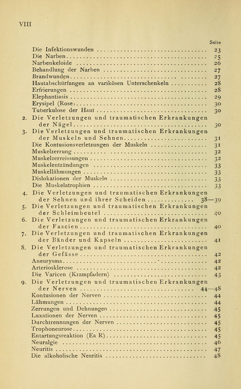 Seite Die Infektionswunden 23 Die Narben 25 Narbenkeloide 26 Behandlung der Narben 27 Brandwunden 27 Hautabschürfungen an varikösen Unterschenkeln 28 Erfrierungen 28 Elephantiasis 29 Erysipel (Rose) 30 Tuberkulose der Haut 30 2. Die Verletzungen und traumatischen Erkrankungen der Nägel 30 3. Die Verletzungen und traumatischen Erkrankungen der Muskeln und Sehnen 31 Die Kontusionsverletzungen der Muskeln 31 Muskelzerrung , 32 Muskelzerreissungen 32 Muskelentzündungen 33 Muskellähmungen 33 Dislokationen der Muskeln 33 Die Muskelatrophien 33 4. Die Verletzungen und traumatischen Erkrankungen der Sehnen und ihrer Scheiden 38—39 5. Die Verletzungen und traumatischen Erkrankungen der Schleimbeutel 40 6. Die Verletzungen und traumatischen Erkrankungen der Fascien 40 7. Die Verletzun gen und traumatischen Erkrankungen der Bänder und Kapseln 41 8. Die Verletzungen und traumatischen Erkrankungen der Gefässe 42 Aneurysma • 42 Arteriosklerose 42 Die Varicen (Krampfadern) 43 9. Die Verletzungen und traumatischen Erkrankungen der Nerven 44—48 Kontusionen der Nerven 44 Lähmungen 44 Zerrungen und Dehnungen 45 Luxationen der Nerven 45 Durchtrennungen der Nerven 45 Trophoneurose 45 Entartungsreaktion (Ea R) 45 Neuralgie 46 Neuritis 47 Die alkoholische Neuritis 48