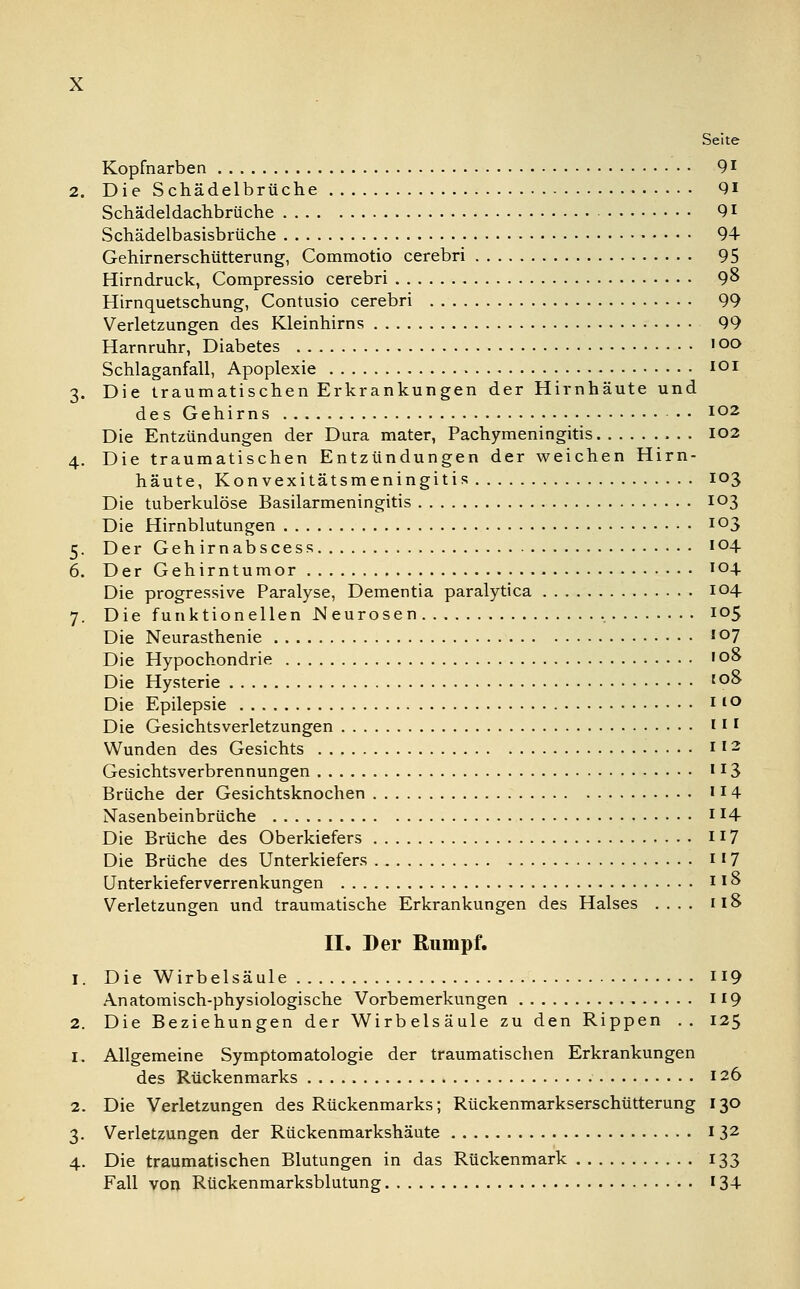 Seite Kopfnarben 91 2. Die Schädelbrüche 91 Schädeldachbrüche 91 Schädelbasisbrüche 94 Gehirnerschütterung, Commotio cerebri 95 Hirndruck, Compressio cerebri 9& Hirnquetschung, Contusio cerebri 99 Verletzungen des Kleinhirns 99 Harnruhr, Diabetes • oo Schlaganfall, Apoplexie iQI 3. Die traumatischen Erkrankungen der Hirnhäute und des Gehirns io2 Die Entzündungen der Dura mater, Pachymeningitis 102 4. Die traumatischen Entzündungen der weichen Hirn- häute, Konvexitätsmeningitis 103 Die tuberkulöse Basilarmeningitis 103 Die Hirnblutungen io3 5. Der Gehirnabscess 104 6. Der Gehirntumor 104. Die progressive Paralyse, Dementia paralytica 104 7. Die funktionellen Neurosen 105 Die Neurasthenie io7 Die Hypochondrie 108 Die Hysterie to& Die Epilepsie Il° Die Gesichtsverletzungen 111 Wunden des Gesichts 1'2 Gesichtsverbrennungen 113 Brüche der Gesichtsknochen 11 4 Nasenbeinbrüche * l4- Die Brüche des Oberkiefers 117 Die Brüche des Unterkiefers 117 Unterkieferverrenkungen 118 Verletzungen und traumatische Erkrankungen des Halses .... 118 II. Der Rumpf. 1. Die Wirbelsäule 119 Anatomisch-physiologische Vorbemerkungen 119 2. Die Beziehungen der Wirbelsäule zu den Rippen .. 125 1. Allgemeine Symptomatologie der traumatischen Erkrankungen des Rückenmarks 126 2. Die Verletzungen des Rückenmarks; Rückenmarkserschütterung 130 3. Verletzungen der Rückenmarkshäute 132 4. Die traumatischen Blutungen in das Rückenmark 133 Fall von Rückenmarksblutung 13+