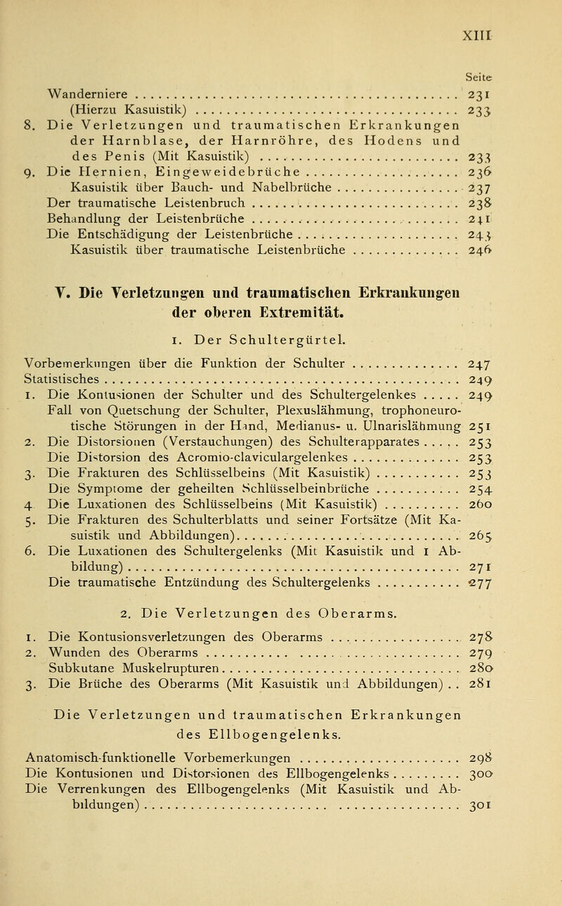 Seite Wanderniere 231 (Hierzu Kasuistik) 233 Die Verletzungen und traumatischen Erkrankungen der Harnblase, der Harnröhre, des Hodens und des Penis (Mit Kasuistik) 233 Die Hernien, Eingeweidebrüche 236 Kasuistik über Bauch- und Nabelbrüche - 237 Der traumatische Leistenbruch 238 Behandlung der Leistenbrüche 241 Die Entschädigung der Leistenbrüche 243 Kasuistik über traumatische Leistenbrüche 246 V. Die Verletzungen und traumatischen Erkrankungen der oberen Extremität. I. Der Schultergürtel. Vorbemerkungen über die Funktion der Schulter 247 Statistisches 249 1. Die Kontusionen der Schulter und des Schultergelenkes 249 Fall von Quetschung der Schulter, Plexuslähmung, trophoneuro- tische Störungen in der H^nd, Medianus- u. Ulnarislähmung 251 2. Die Distorsionen (Verstauchungen) des Schulterapparates 253 Die Distorsion des Acromio-claviculargelenkes 253 3. Die Frakturen des Schlüsselbeins (Mit Kasuistik) 253 Die Symptome der geheilten Schlüsselbeinbrüche 254 4 Die Luxationen des Schlüsselbeins (Mit Kasuistik) 260 5. Die Frakturen des Schulterblatts und seiner Fortsätze (Mit Ka- suistik und Abbildungen) 265 6. Die Luxationen des Schultergelenks (Mit Kasuistik und 1 Ab- bildung) 27 r Die traumatische Entzündung des Schultergelenks 277 2. Die Verletzungen des Oberarms. 1. Die Kontusionsverletzungen des Oberarms 278 2. Wunden des Oberarms 279 Subkutane Muskelrupturen 280 3. Die Brüche des Oberarms (Mit Kasuistik und Abbildungen) . . 281 Die Verletzungen und traumatischen Erkrankungen des Ellbogengelenks. Anatomisch-funktionelle Vorbemerkungen 298 Die Kontusionen und Distorsionen des Ellbogengelenks 300 Die Verrenkungen des Ellbogengelenks (Mit Kasuistik und Ab- bildungen) 301