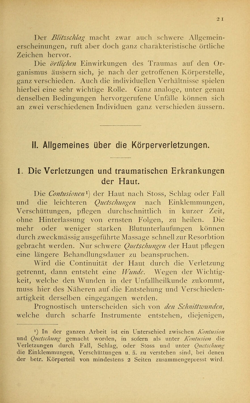 2 J Der Blitzschlag macht zwar auch schwere Allgemein- erscheinungen, ruft aber doch ganz charakteristische örtliche Zeichen hervor. Die örtlichen Einwirkungen des Traumas auf den Or- ganismus äussern sich, je nach der getroffenen Körperstelle, ganz verschieden. Auch die individuellen Verhältnisse spielen hierbei eine sehr wichtige Rolle. Ganz analoge, unter genau denselben Bedingungen hervorgerufene Unfälle können sich an zwei verschiedenen Individuen ganz verschieden äussern. II. Allgemeines über die Körperverletzungen. 1. Die Verletzungen und traumatischen Erkrankungen der Haut. Die Contusionen1) der Haut nach Stoss, Schlag oder Fall und die leichteren Quetschungen nach Einklemmungen, Verschüttungen, pflegen durchschnittlich in kurzer Zeit, ohne Hinterlassung von ernsten Folgen, zu heilen. Die mehr oder weniger starken Blutunterlaufungen können durch zweckmässig ausgeführte Massage schnell zur Resorbtion gebracht werden. Nur schwere Quetschungen der Haut pflegen eine längere Behandlungsdauer zu beanspruchen. Wird die Continuität der Haut durch die Verletzung getrennt, dann entsteht eine Wunde. Wegen der Wichtig- keit, welche den Wunden in der Unfallheilkunde zukommt, muss hier des Näheren auf die Entstehung und Verschieden- artigkeit derselben eingegangen werden. Prognostisch unterscheiden sich von den Schnittwunden, welche durch scharfe Instrumente entstehen, diejenigen, x) In der ganzen Arbeit ist ein Unterschied zwischen Kontusion und Quetschung gemacht worden, in sofern als unter Kontusion die Verletzungen durch Fall, Schlag, oder Stoss und unter Quetschung die Einklemmungen, Verschüttungen u. ä. zu verstehen sind, bei denen der betr. Körperteil von mindestens 2 Seiten zusammengepresst wird.