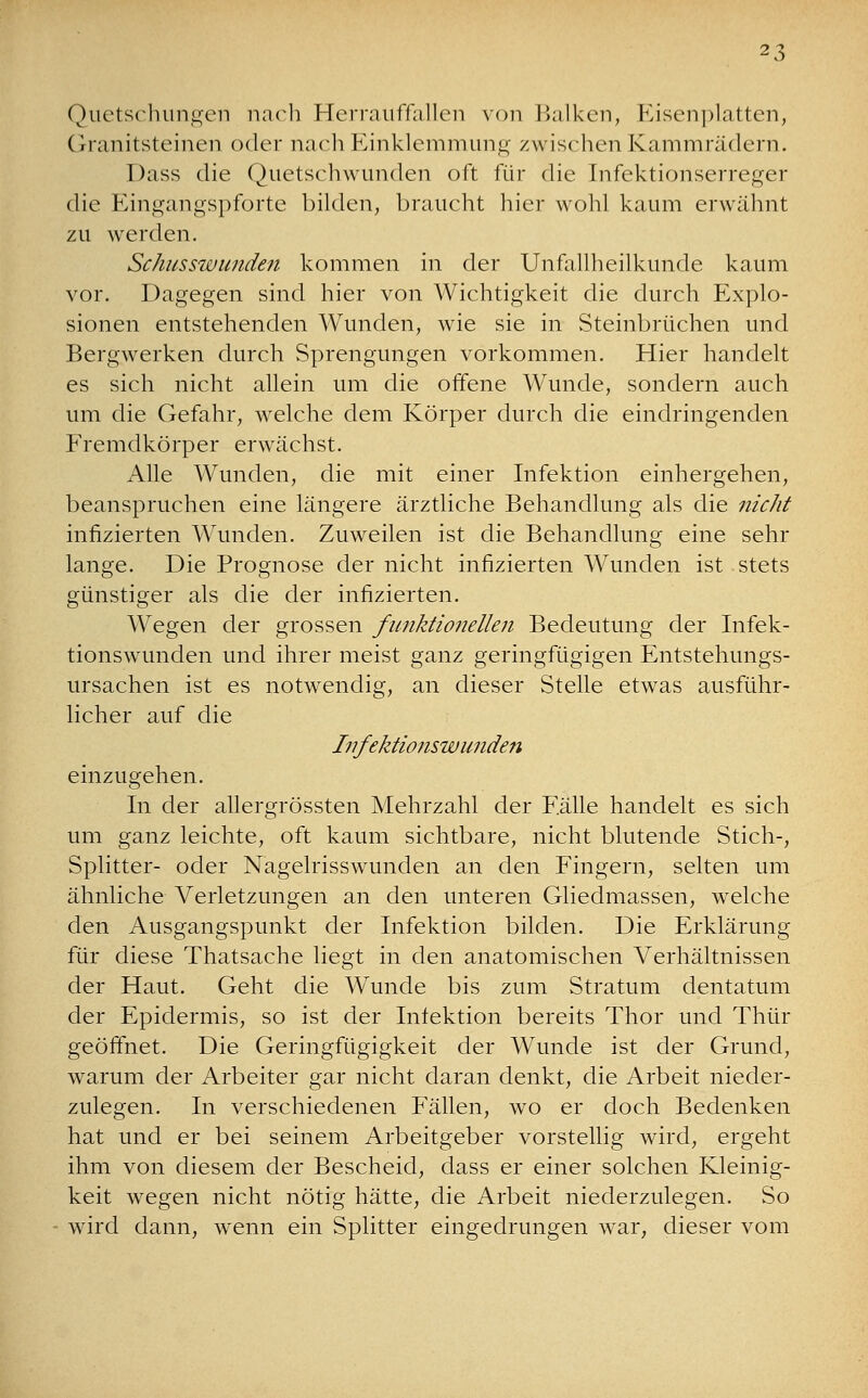 Quetschungen nach Herrauffallen von Balken, Eisenplatten, Granitsteinen oder nach Einklemmung zwischen Kammrädern. Dass die Quetschwunden oft für die Infektionserreger die Eingangspforte bilden, braucht hier wohl kaum erwähnt zu werden. Schusswunden kommen in der Unfallheilkunde kaum vor. Dagegen sind hier von Wichtigkeit die durch Explo- sionen entstehenden Wunden, wie sie in Steinbrüchen und Bergwerken durch Sprengungen vorkommen. Hier handelt es sich nicht allein um die offene Wunde, sondern auch um die Gefahr, welche dem Körper durch die eindringenden Fremdkörper erwächst. Alle Wunden, die mit einer Infektion einhergehen, beanspruchen eine längere ärztliche Behandlung als die nicht infizierten Wunden. Zuweilen ist die Behandlung eine sehr lange. Die Prognose der nicht infizierten Wunden ist stets günstiger als die der infizierten. Wegen der grossen funktionellen Bedeutung der Infek- tionswunden und ihrer meist ganz geringfügigen Entstehungs- ursachen ist es notwendig, an dieser Stelle etwas ausführ- licher auf die Infektionswunden einzugehen. In der allergrössten Mehrzahl der Fülle handelt es sich um ganz leichte, oft kaum sichtbare, nicht blutende Stich-, Splitter- oder Nagelrisswunden an den Fingern, selten um ähnliche Verletzungen an den unteren Gliedmassen, welche den Ausgangspunkt der Infektion bilden. Die Erklärung für diese Thatsache liegt in den anatomischen Verhältnissen der Haut. Geht die Wunde bis zum Stratum dentatum der Epidermis, so ist der Infektion bereits Thor und Thür geöffnet. Die Geringfügigkeit der Wunde ist der Grund, warum der Arbeiter gar nicht daran denkt, die Arbeit nieder- zulegen. In verschiedenen Fällen, wo er doch Bedenken hat und er bei seinem Arbeitgeber vorstellig wird, ergeht ihm von diesem der Bescheid, dass er einer solchen Kleinig- keit wegen nicht nötig hätte, die Arbeit niederzulegen. So wird dann, wenn ein Splitter eingedrungen war, dieser vom