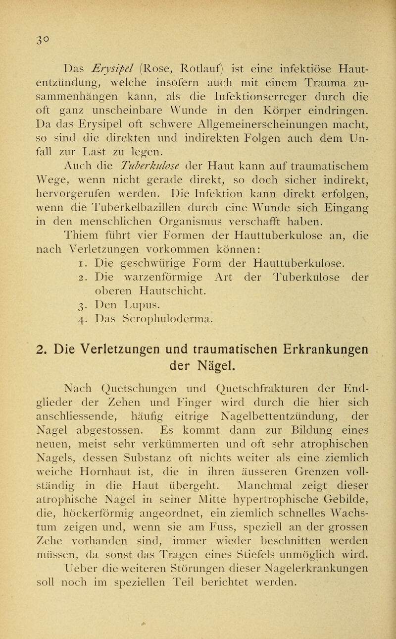 3° Das Erysipel (Rose, Rotlauf) ist eine infektiöse Haut- entzündung, welche insofern auch mit einem Trauma zu- sammenhängen kann, als die Infektionserreger durch die oft ganz unscheinbare Wunde in den Körper eindringen. Da das Erysipel oft schwere Allgemeinerscheinungen macht, so sind die direkten und indirekten Folgen auch dem Un- fall zur Last zu legen. Auch die Tuberkulose der Haut kann auf traumatischem Wege, wenn nicht gerade direkt, so doch sicher indirekt, hervorgerufen werden. Die Infektion kann direkt erfolgen, wenn die Tuberkelbazillen durch eine Wunde sich Eingang in den menschlichen Organismus verscharrt haben. Thiem führt vier Formen der Hauttuberkulose an, die nach Verletzungen vorkommen können: i. Die geschwürige Form der Hauttuberkulose. 2. Die warzenförmige Art der Tuberkulose der oberen Haut Schicht. 3. Den Lupus. 4. Das Scrophuloderma. 2. Die Verletzungen und traumatischen Erkrankungen der Nägel. Nach Quetschungen und Quetschfrakturen der End- glieder der Zehen und Finger wird durch die hier sich anschliessende, häufig eitrige Nagelbettentzündung, der Nagel abgestossen. Es kommt dann zur Bildung eines neuen, meist sehr verkümmerten und oft sehr atrophischen Nagels, dessen Substanz oft nichts weiter als eine ziemlich weiche Hornhaut ist, die in ihren äusseren Grenzen voll- ständig in die Haut übergeht. Manchmal zeigt dieser atrophische Nagel in seiner Mitte hypertrophische Gebilde, die, höckerförmig angeordnet, ein ziemlich schnelles Wachs- tum zeigen und, wenn sie am Fuss, speziell an der grossen Zehe vorhanden sind, immer wieder beschnitten werden müssen, da sonst das Tragen eines Stiefels unmöglich wird. Ueber die weiteren Störungen dieser Nagelerkrankungen soll noch im speziellen Teil berichtet werden.