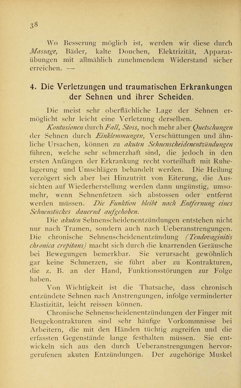 3» Wo Besserung möglich ist, werden wir diese durch Massage, Bäder, kalte Douchen, Elektrizität, Apparat- übungen mit allmählich zunehmendem Widerstand sicher erreichen. — 4. Die Verletzungen und traumatischen Erkrankungen der Sehnen und ihrer Scheiden. Die meist sehr oberflächliche Lage der Sehnen er- möglicht sehr leicht eine Verletzung derselben. Kontusioneji durch Fall, Stoss, noch mehr aber Quetschungen der Sehnen durch Einklemmungen, Verschüttungen und ähn- liche Ursachen, können zu akuten Sehnenscheide7ientz'ündungcn führen, welche sehr schmerzhaft sind, die jedoch in den ersten Anfängen der Erkrankung recht vorteilhaft mit Ruhe- lagerung und Umschlägen behandelt werden. Die Heilung verzögert sich aber bei Hinzutritt von Eiterung, die Aus- sichten auf Wiederherstellung werden dann ungünstig, umso- mehr, wenn Sehnenfetzen sich abstossen oder entfernt werden müssen. Die Funktion bleibt nach Entfernung eines SeJutfnstiickes dauernd aufgehoben. Die akuten Sehnenscheidenentzündungen entstehen nicht nur nach Tramen, sondern auch nach Ueberanstrengungen. Die chronische Sehnenscheidenentzündung (Tendovaginitis chronica crepitans) macht sich durch die knarrenden Geräusche bei Bewegungen bemerkbar. Sie verursacht gewöhnlich gar keine Schmerzen, sie führt aber zu Kontrakturen, die z. B. an der Hand, Funktionsstörungen zur Folge haben. Von Wichtigkeit ist die Thatsache, dass chronisch entzündete Sehnen nach Anstrengungen, infolge verminderter Elastizität, leicht reissen können. Chronische Sehnenscheidenentzündungen der Finger mit Beugekontrakturen sind sehr häufige Vorkommnisse bei Arbeitern, die mit den Händen tüchtig zugreifen und die erfassten Gegenstände lange festhalten müssen. Sie ent- wickeln sich aus den durch Ueberanstrengungen hervor- gerufenen akuten Entzündungen. Der zugehörige Muskel