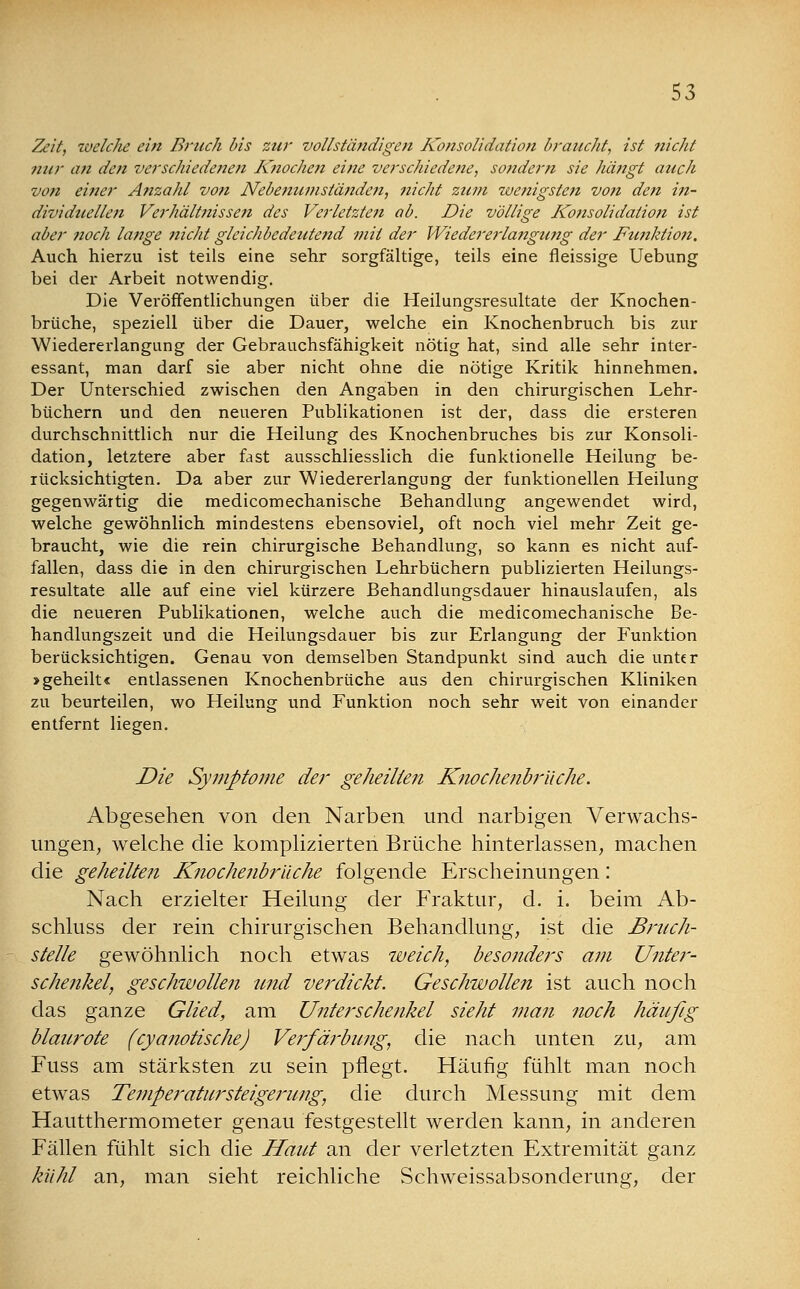 Zeit, welclic ein Bruch bis zur vollständigen Konsolidation braucht, ist nicht nur an den verschiedenen Knochen eine verschiedene, sondern sie hängt auch von einer Anzahl von Nebenumständen, nicht zum wenigsten von de?z in- dividuellen Verhält?iissen des Verletzten ab. Die völlige Ko?isolidalion ist aber ?ioch lange nicht gleichbedeutend mit der Wiedererlajigung der Funktion, Auch hierzu ist teils eine sehr sorgfältige, teils eine fleissige Uebung bei der Arbeit notwendig. Die Veröffentlichungen über die Heilungsresultate der Knochen- brüche, speziell über die Dauer, welche ein Knochenbruch bis zur Wiedererlangung der Gebrauchsfähigkeit nötig hat, sind alle sehr inter- essant, man darf sie aber nicht ohne die nötige Kritik hinnehmen. Der Unterschied zwischen den Angaben in den chirurgischen Lehr- büchern und den neueren Publikationen ist der, dass die ersteren durchschnittlich nur die Heilung des Knochenbruches bis zur Konsoli- dation, letztere aber fast ausschliesslich die funktionelle Heilung be- rücksichtigten. Da aber zur Wiedererlangung der funktionellen Heilung gegenwärtig die medicomechanische Behandlung angewendet wird, welche gewöhnlich mindestens ebensoviel, oft noch viel mehr Zeit ge- braucht, wie die rein chirurgische Behandlung, so kann es nicht auf- fallen, dass die in den chirurgischen Lehrbüchern publizierten Heilungs- resultate alle auf eine viel kürzere Behandlungsdauer hinauslaufen, als die neueren Publikationen, welche auch die medicomechanische Be- handlungszeit und die Heilungsdauer bis zur Erlangung der Funktion berücksichtigen. Genau von demselben Standpunkt sind auch die unter »geheilt« entlassenen Knochenbrüche aus den chirurgischen Kliniken zu beurteilen, wo Heilung und Funktion noch sehr weit von einander entfernt liegen. Die Symptome der geheilten Knochenbriiche. Abgesehen von den Narben und narbigen Verwachs- ungen, welche die komplizierten Brüche hinterlassen, machen die geheilten Knochenbriiche folgende Erscheinungen: Nach erzielter Heilung der Fraktur, d. i. beim Ab- schluss der rein chirurgischen Behandlung, ist die Bruch- stelle gewöhnlich noch etwas weich, besonders am Unter- schenkel, geschwollen und verdickt. Geschwollen ist auch noch das ganze Glied, am Unterschenkel sieht man noch häufig blaurote (cyanotische) Verfärbung, die nach unten zu, am Fuss am stärksten zu sein pflegt. Häufig fühlt man noch etwas Temperatur Steigerung, die durch Messung mit dem Hautthermometer genau festgestellt werden kann, in anderen Fällen fühlt sich die Haut an der verletzten Extremität ganz kühl an, man sieht reichliche Schweissabsonderung, der