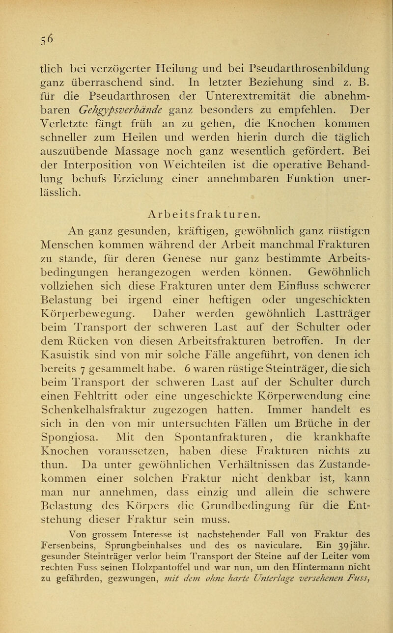 tlich bei verzögerter Heilung und bei Pseudarthrosenbildung ganz überraschend sind. In letzter Beziehung sind z. B. für die Pseudarthrosen der Unterextremität die abnehm- baren Gehgypsverbände ganz besonders zu empfehlen. Der Verletzte fängt früh an zu gehen, die Knochen kommen schneller zum Heilen und werden hierin durch die täglich auszuübende Massage noch ganz wesentlich gefördert. Bei der Interposition von Weichteilen ist die operative Behand- lung behufs Erzielung einer annehmbaren Funktion uner- lässlich. Arbeitsfrakturen. An ganz gesunden, kräftigen, gewöhnlich ganz rüstigen Menschen kommen während der Arbeit manchmal Frakturen zu stände, für deren Genese nur ganz bestimmte Arbeits- bedingungen herangezogen werden können. Gewöhnlich vollziehen sich diese Frakturen unter dem Einfluss schwerer Belastung bei irgend einer heftigen oder ungeschickten Körperbewegung. Daher werden gewöhnlich Lastträger beim Transport der schweren Last auf der Schulter oder dem Rücken von diesen Arbeitsfrakturen betroffen. In der Kasuistik sind von mir solche Fälle angeführt, von denen ich bereits 7 gesammelt habe. 6 waren rüstige Steinträger, die sich beim Transport der schweren Last auf der Schulter durch einen Fehltritt oder eine ungeschickte Körperwendung eine Schenkelhalsfraktur zugezogen hatten. Immer handelt es sich in den von mir untersuchten Fällen um Brüche in der Spongiosa. Mit den Spontanfrakturen, die krankhafte Knochen voraussetzen, haben diese Frakturen nichts zu thun. Da unter gewöhnlichen Verhältnissen das Zustande- kommen einer solchen Fraktur nicht denkbar ist, kann man nur annehmen, dass einzig und allein die schwere Belastung des Körpers die Grundbedingung für die Ent- stehung dieser Fraktur sein muss. Von grossem Interesse ist nachstehender Fall von Fraktur des Fersenbeins, Sprungbeinhalses und des os naviculare. Ein 39jähr. gesunder Steinträger verlor beim Transport der Steine auf der Leiter vom rechten Fuss seinen Holzpantoffel und war nun, um den Hintermann nicht zu gefährden, gezwungen, mit dem ohne harte Unterlage versehenen Fuss,