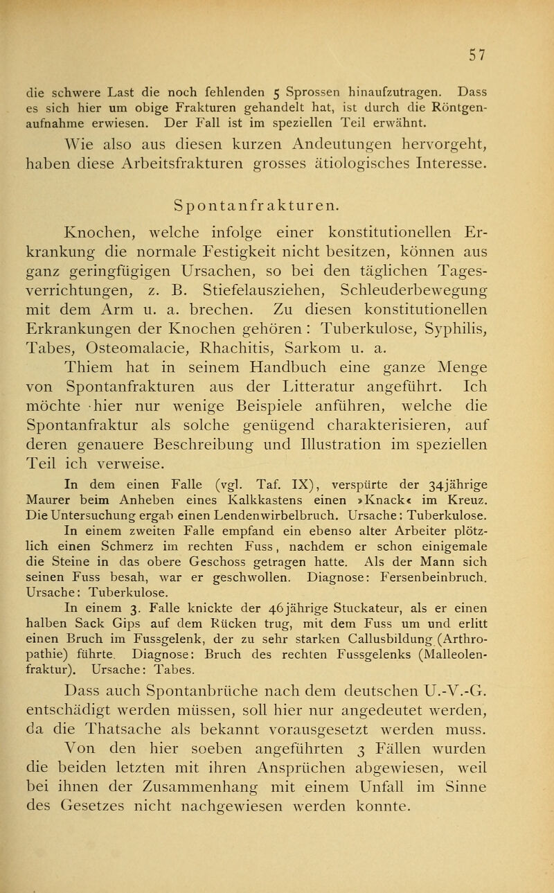 die schwere Last die noch fehlenden 5 Sprossen hinaufzutragen. Dass es sich hier um obige Frakturen gehandelt hat, ist durch die Röntgen- aufnahme erwiesen. Der Fall ist im speziellen Teil erwähnt. Wie also aus diesen kurzen Andeutungen hervorgeht, haben diese Arbeitsfrakturen grosses ätiologisches Interesse. Spontanfrakturen. Knochen, welche infolge einer konstitutionellen Er- krankung die normale Festigkeit nicht besitzen, können aus ganz geringfügigen Ursachen, so bei den täglichen Tages- verrichtungen, z. B. Stiefelausziehen, Schleuderbewegung mit dem Arm u. a. brechen. Zu diesen konstitutionellen Erkrankungen der Knochen gehören : Tuberkulose, Syphilis, Tabes, Osteomalacie, Rhachitis, Sarkom u. a. Thiem hat in seinem Handbuch eine ganze Menge von Spontanfrakturen aus der Litteratur angeführt. Ich möchte hier nur wenige Beispiele anführen, welche die Spontanfraktur als solche genügend charakterisieren, auf deren genauere Beschreibung und Illustration im speziellen Teil ich verweise. In dem einen Falle (vgl. Taf. IX), verspürte der 34jährige Maurer beim Anheben eines Kalkkastens einen >Knacke im Kreuz. Die Untersuchung ergab einen Lendenwirbelbruch. Ursache: Tuberkulose. In einem zweiten Falle empfand ein ebenso alter Arbeiter plötz- lich einen Schmerz im rechten Fuss, nachdem er schon einigemale die Steine in das obere Geschoss getragen hatte. Als der Mann sich seinen Fuss besah, war er geschwollen. Diagnose: Fersenbeinbruch. Ursache: Tuberkulose. In einem 3. Falle knickte der 46 jährige Stuckateur, als er einen halben Sack Gips auf dem Rücken trug, mit dem Fuss um und erlitt einen Bruch im Fussgelenk, der zu sehr starken Callusbildung (Arthro- pathie) führte. Diagnose: Bruch des rechten Fussgelenks (Malleolen- fraktur). Ursache: Tabes. Dass auch Spontanbrüche nach dem deutschen U.-V.-G. entschädigt werden müssen, soll hier nur angedeutet werden, da die Thatsache als bekannt vorausgesetzt werden muss. Von den hier soeben angeführten 3 Fällen wurden die beiden letzten mit ihren Ansprüchen abgewiesen, weil bei ihnen der Zusammenhang mit einem Unfall im Sinne des Gesetzes nicht nachgewiesen werden konnte.