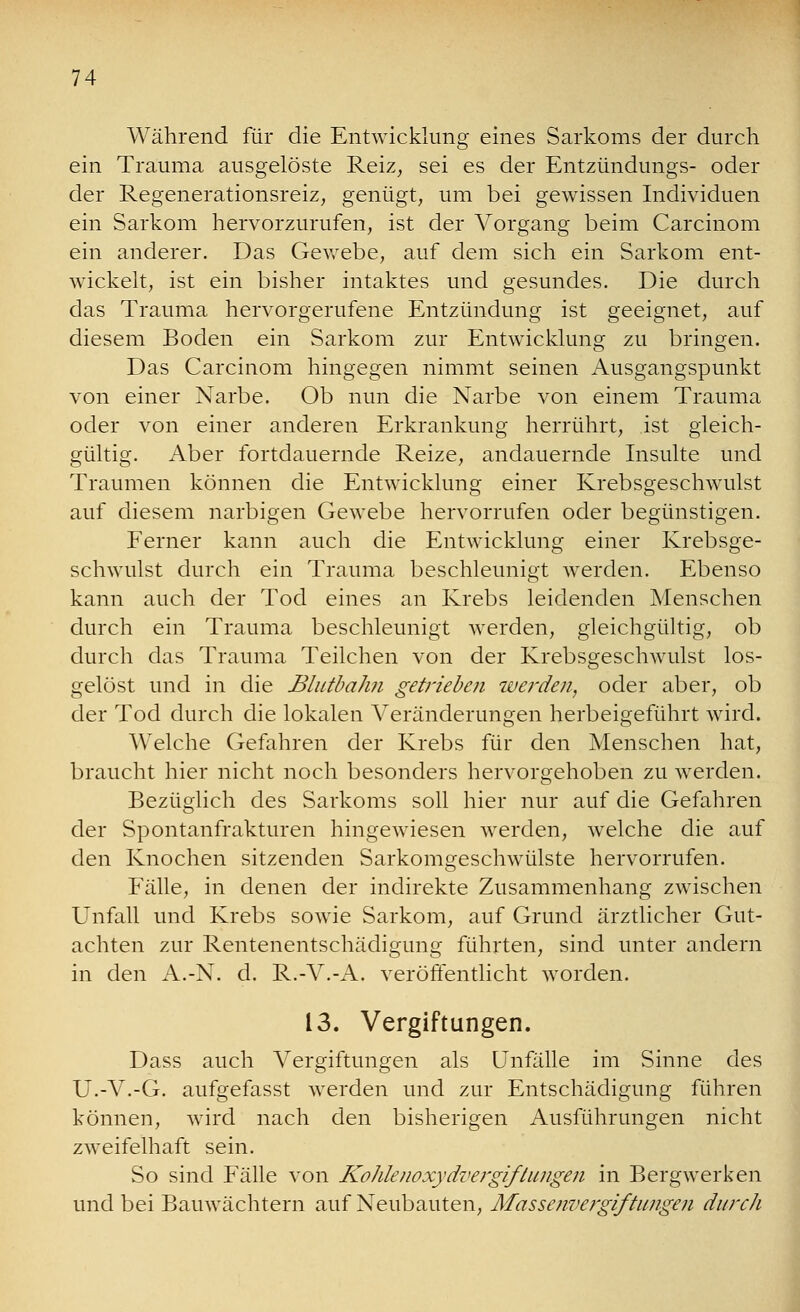 Während für die Entwicklung eines Sarkoms der durch ein Trauma ausgelöste Reiz, sei es der Entzündungs- oder der Regenerationsreiz, genügt, um bei gewissen Individuen ein Sarkom hervorzurufen, ist der Vorgang beim Carcinom ein anderer. Das Gewebe, auf dem sich ein Sarkom ent- wickelt, ist ein bisher intaktes und gesundes. Die durch das Trauma hervorgerufene Entzündung ist geeignet, auf diesem Boden ein Sarkom zur Entwicklung zu bringen. Das Carcinom hingegen nimmt seinen Ausgangspunkt von einer Narbe. Ob nun die Narbe von einem Trauma oder von einer anderen Erkrankung herrührt, ist gleich- gültig. Aber fortdauernde Reize, andauernde Insulte und Traumen können die Entwicklung einer Krebsgeschwulst auf diesem narbigen Gewebe hervorrufen oder begünstigen. Ferner kann auch die Entwicklung einer Krebsge- schwulst durch ein Trauma beschleunigt werden. Ebenso kann auch der Tod eines an Krebs leidenden Menschen durch ein Trauma beschleunigt werden, gleichgültig, ob durch das Trauma Teilchen von der Krebsgeschwulst los- gelöst und in die Blutbahn getrieben werden, oder aber, ob der Tod durch die lokalen Veränderungen herbeigeführt wird. AVelche Gefahren der Krebs für den Menschen hat, braucht hier nicht noch besonders hervorgehoben zu werden. Bezüglich des Sarkoms soll hier nur auf die Gefahren der Spontanfrakturen hingewiesen werden, welche die auf den Knochen sitzenden Sarkomgeschwülste hervorrufen. Fälle, in denen der indirekte Zusammenhang zwischen Unfall und Krebs sowie Sarkom, auf Grund ärztlicher Gut- achten zur Rentenentschädigung führten, sind unter andern in den A.-N. d. R.-V.-A. veröffentlicht worden. 13. Vergiftungen. Dass auch Vergiftungen als Unfälle im Sinne des U.-V.-G. aufgefasst werden und zur Entschädigung führen können, wird nach den bisherigen Ausführungen nicht zweifelhaft sein. So sind Fälle von Kohlenoxydvergiftungen in Bergwerken und bei Bauwächtern auf Neubauten, Massenvergiftungen durch